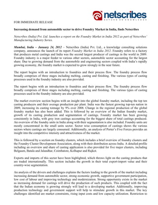 FOR IMMEDIATE RELEASE

Increasing demand from automobile sector to drive Foundry Market in India, finds Netscribes

Netscribes (India) Pvt. Ltd. launches a report on the Foundry Market in India 2012 as part of Netscribes’
Manufacturing Industry Series.

Mumbai, India – January 24, 2012 – Netscribes (India) Pvt. Ltd., a knowledge consulting solutions
company, announces the launch of its report Foundry Market in India 2012. Foundry refers to a factory
that produces metal castings and India was the second largest producer of castings in the world in 2009.
Foundry industry is a major feeder to various other sectors, automobile sector accounting for the largest
share. Due to growing demand from the automobile and engineering sectors coupled with India’s rapidly
growing economy, the foundry market is expected to grow strongly in the near future.

The report begins with an introduction to foundries and their process flow. The foundry process flow
broadly comprises of three stages including melting, casting and finishing. The various types of casting
processes used in the foundry industry are also provided.

The report begins with an introduction to foundries and their process flow. The foundry process flow
broadly comprises of three stages including melting, casting and finishing. The various types of casting
processes used in the foundry industry are also provided.

The market overview section begins with an insight into the global foundry market, including the top ten
casting producers and their average production per plant. India was the fastest growing top-ten nation in
2009, increasing its casting tonnage by 9% over 2008. Change in the regional production of the global
foundry market has also been added. This is followed by an overview of the Indian foundry market,
growth of its casting production and segmentation of castings. Foundry market has been growing
consistently in India, with grey iron castings accounting for the biggest share of total castings produced.
An overview of the foundry units in India along with their segmentation is also included. Foundry units are
mostly concentrated in the small units sector. Sector wise consumption of castings shows the various
sectors where castings are largely consumed. Additionally, an analysis of Porter’s Five Forces provides an
insight into the competitive intensity and attractiveness of the market.

This is followed by a section on foundry clusters, which includes a brief overview of foundry clusters and
the Foundry Cluster Development Association, along with their distribution across India. A detailed profile
including an overview and share of casting application is also provided for five major clusters, including
Belgaum, Batala and Jalandhar, Coimbatore, Kolhapur and Rajkot.

Exports and imports of this sector have been highlighted, which throws light on the casting products that
are traded internationally. This section includes the growth in their total export-import value and their
country-wise segmentation.

An analysis of the drivers and challenges explains the factors leading to the growth of the market including
increasing demand from automobile sector, strong economic growth, supportive government participation,
low cost of labour and improving technology and modernization. Strong opportunity exists in the market
as increasing demand for castings will drive the production of such products. This coupled with the fact
that the Indian economy is growing strongly will lead to a developing market. Additionally, improving
production technology and government support will help to stimulate growth in this market. The key
challenges identified are market constraints, rising input costs and low capacity utilization. Restriction to
 