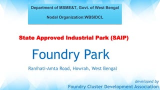 Foundry Park
Ranihati-Amta Road, Howrah, West Bengal
developed by
Foundry Cluster Development Association
Department of MSME&T, Govt. of West Bengal
Nodal Organization:WBSIDCL
State Approved Industrial Park (SAIP)
State Approved Industrial Park (SAIP)
 