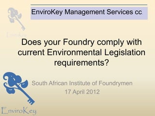 EnviroKey Management Services cc.



 Does your Foundry comply with
current Environmental Legislation
         requirements?

   South African Institute of Foundrymen
               17 April 2012
 
