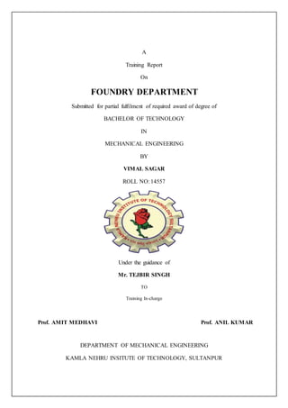 A
Training Report
On
FOUNDRY DEPARTMENT
Submitted for partial fulfilment of required award of degree of
BACHELOR OF TECHNOLOGY
IN
MECHANICAL ENGINEERING
BY
VIMAL SAGAR
ROLL NO: 14557
Under the guidance of
Mr. TEJBIR SINGH
TO
Training In-charge
Prof. AMIT MEDHAVI Prof. ANIL KUMAR
DEPARTMENT OF MECHANICAL ENGINEERING
KAMLA NEHRU INSITUTE OF TECHNOLOGY, SULTANPUR
 