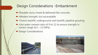 Design Considerations -Embankment
 Flowable slurry mixed & delivered like concrete.
 •Modest strength, but excavatable
 •Trench backfill, underground void backfill, pipeline grouting.
 •Use water-cement ratio of 9 to 12 to ensure strength in
correct range (0.3 – 1.0 MPa)
 Design Considerations
 