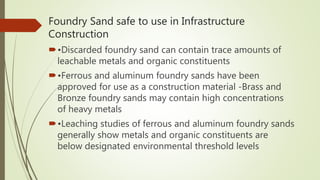 Foundry Sand safe to use in Infrastructure
Construction
•Discarded foundry sand can contain trace amounts of
leachable metals and organic constituents
•Ferrous and aluminum foundry sands have been
approved for use as a construction material -Brass and
Bronze foundry sands may contain high concentrations
of heavy metals
•Leaching studies of ferrous and aluminum foundry sands
generally show metals and organic constituents are
below designated environmental threshold levels
 