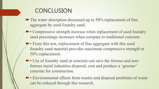 CONCLUSION
The water absorption decreased up to 50% replacement of fine
aggregate by used foundry sand.
• Compressive strength increase when replacement of used foundry
sand percentage increases when compare to traditional concrete.
• From this test, replacement of fine aggregate with this used
foundry sand material provides maximum compressive strength at
50% replacement.
• Use of foundry sand in concrete can save the ferrous and non-
ferrous metal industries disposal, cost and produce a ‘greener’
concrete for construction.
• Environmental effects from wastes and disposal problems of waste
can be reduced through this research.
 