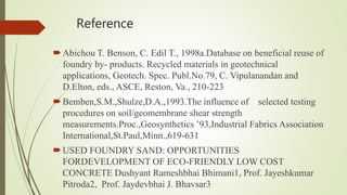 Reference
Abichou T. Benson, C. Edil T., 1998a.Database on beneficial reuse of
foundry by- products. Recycled materials in geotechnical
applications, Geotech. Spec. Publ.No.79, C. Vipulanandan and
D.Elton, eds., ASCE, Reston, Va., 210-223
Bemben,S.M.,Shulze,D.A.,1993.The influence of selected testing
procedures on soil/geomembrane shear strength
measurements.Proc.,Geosynthetics ’93,Industrial Fabrics Association
International,St.Paul,Minn.,619-631
USED FOUNDRY SAND: OPPORTUNITIES
FORDEVELOPMENT OF ECO-FRIENDLY LOW COST
CONCRETE Dushyant Rameshbhai Bhimani1, Prof. Jayeshkumar
Pitroda2, Prof. Jaydevbhai J. Bhavsar3
 