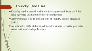 Foundry Sand Uses
Foundry sand is reused within the foundry several times until the
sand becomes unsuitable for mold construction.
Approximately 9 to 10 million tons of foundry sand is discarded
yearly.
An estimated 28% of discarded foundry sand is reused in primarily
construction-related applications.
 