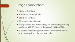 Design Considerations
Highway Sub base
•California Bearing Ratio
•Resilient Modulus
•Uncompressive Strength
•Design charts and methodology for constructing working
platforms with FS found in Tanyuet al 2004 and 2005
•FS found to resist degradation due to winter conditions
better than typical reference materials
 