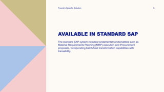 AVAILABLE IN STANDARD SAP
The standard SAP system includes fundamental functionalities such as
Material Requirements Planning (MRP) execution and Procurement
proposals, incorporating batch/heat transformation capabilities with
transability.
Foundry Specific Solution 6
 