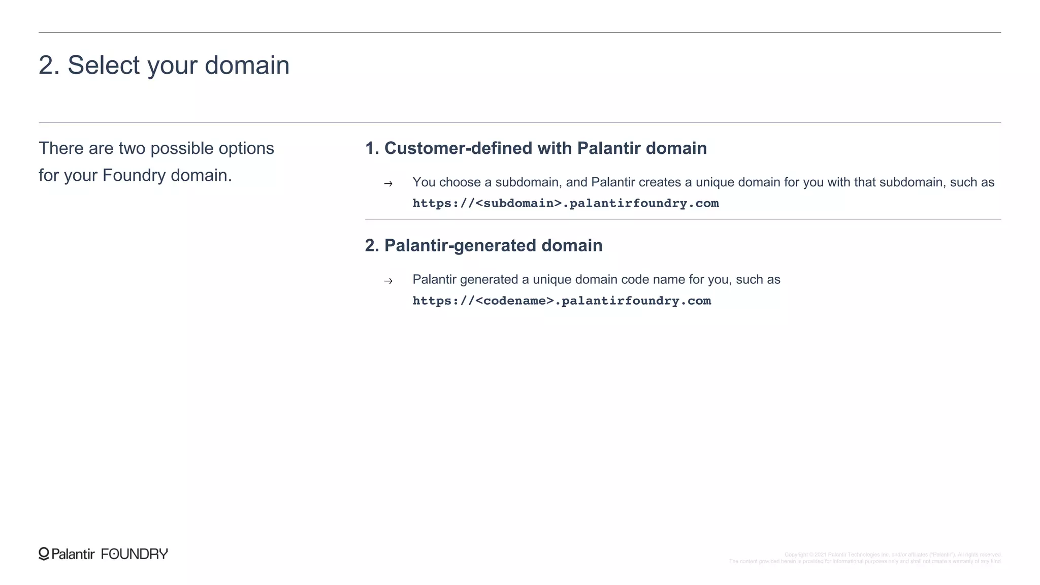 2. Select your domain
There are two possible options
for your Foundry domain.
1. Customer-defined with Palantir domain
You choose a subdomain, and Palantir creates a unique domain for you with that subdomain, such as
https://<subdomain>.palantirfoundry.com
2. Palantir-generated domain
Palantir generated a unique domain code name for you, such as
https://<codename>.palantirfoundry.com
Copyright © 2021 Palantir Technologies Inc. and/or affiliates (“Palantir”). All rights reserved.
The content provided herein is provided for informational purposes only and shall not create a warranty of any kind.
 