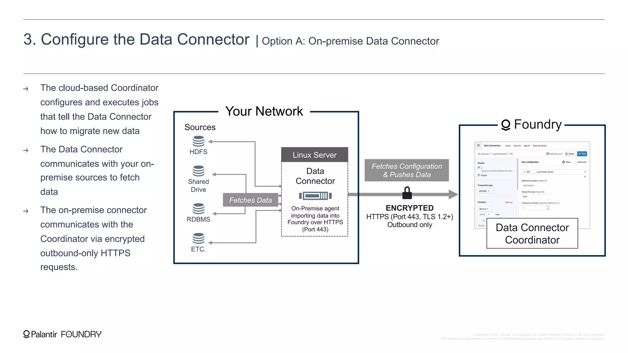 3. Configure the Data Connector | Option A: On-premise Data Connector
The cloud-based Coordinator
configures and executes jobs
that tell the Data Connector
how to migrate new data
The Data Connector
communicates with your on-
premise sources to fetch
data
The on-premise connector
communicates with the
Coordinator via encrypted
outbound-only HTTPS
requests.
ENCRYPTED
HTTPS (Port 443, TLS 1.2+)
Outbound only
Your Network
HDFS
Shared
Drive
RDBMS
ETC.
Sources
Data
Connector
On-Premise agent
importing data into
Foundry over HTTPS
(Port 443)
Linux Server
Foundry
Data Connector
Coordinator
Fetches Configuration
& Pushes Data
Fetches Data
Copyright © 2021 Palantir Technologies Inc. and/or affiliates (“Palantir”). All rights reserved.
The content provided herein is provided for informational purposes only and shall not create a warranty of any kind.
 
