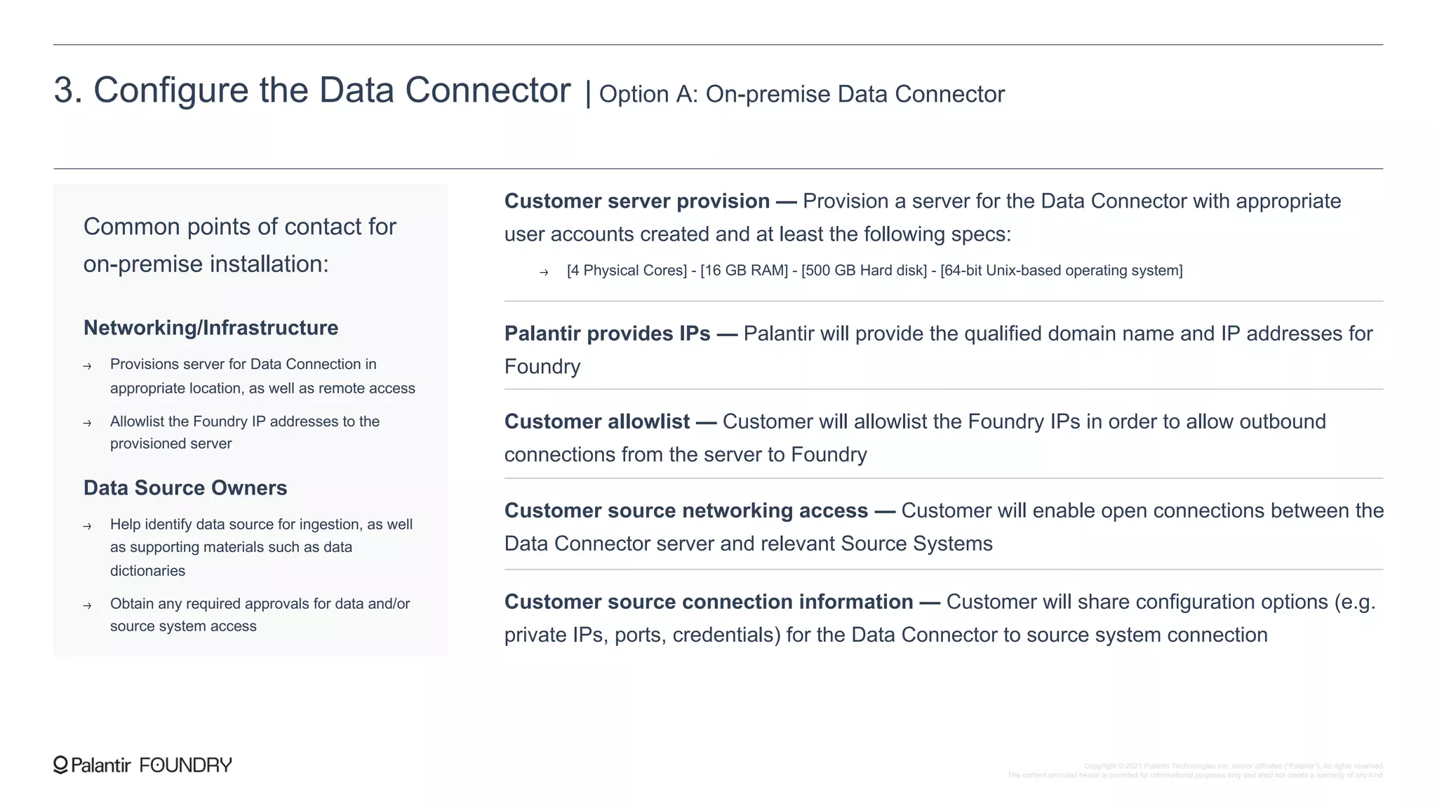 3. Configure the Data Connector | Option A: On-premise Data Connector
Common points of contact for
on-premise installation:
Networking/Infrastructure
Provisions server for Data Connection in
appropriate location, as well as remote access
Allowlist the Foundry IP addresses to the
provisioned server
Data Source Owners
Help identify data source for ingestion, as well
as supporting materials such as data
dictionaries
Obtain any required approvals for data and/or
source system access
Customer server provision — Provision a server for the Data Connector with appropriate
user accounts created and at least the following specs:
[4 Physical Cores] - [16 GB RAM] - [500 GB Hard disk] - [64-bit Unix-based operating system]
Palantir provides IPs — Palantir will provide the qualified domain name and IP addresses for
Foundry
Customer allowlist — Customer will allowlist the Foundry IPs in order to allow outbound
connections from the server to Foundry
Customer source networking access — Customer will enable open connections between the
Data Connector server and relevant Source Systems
Customer source connection information — Customer will share configuration options (e.g.
private IPs, ports, credentials) for the Data Connector to source system connection
Copyright © 2021 Palantir Technologies Inc. and/or affiliates (“Palantir”). All rights reserved.
The content provided herein is provided for informational purposes only and shall not create a warranty of any kind.
 