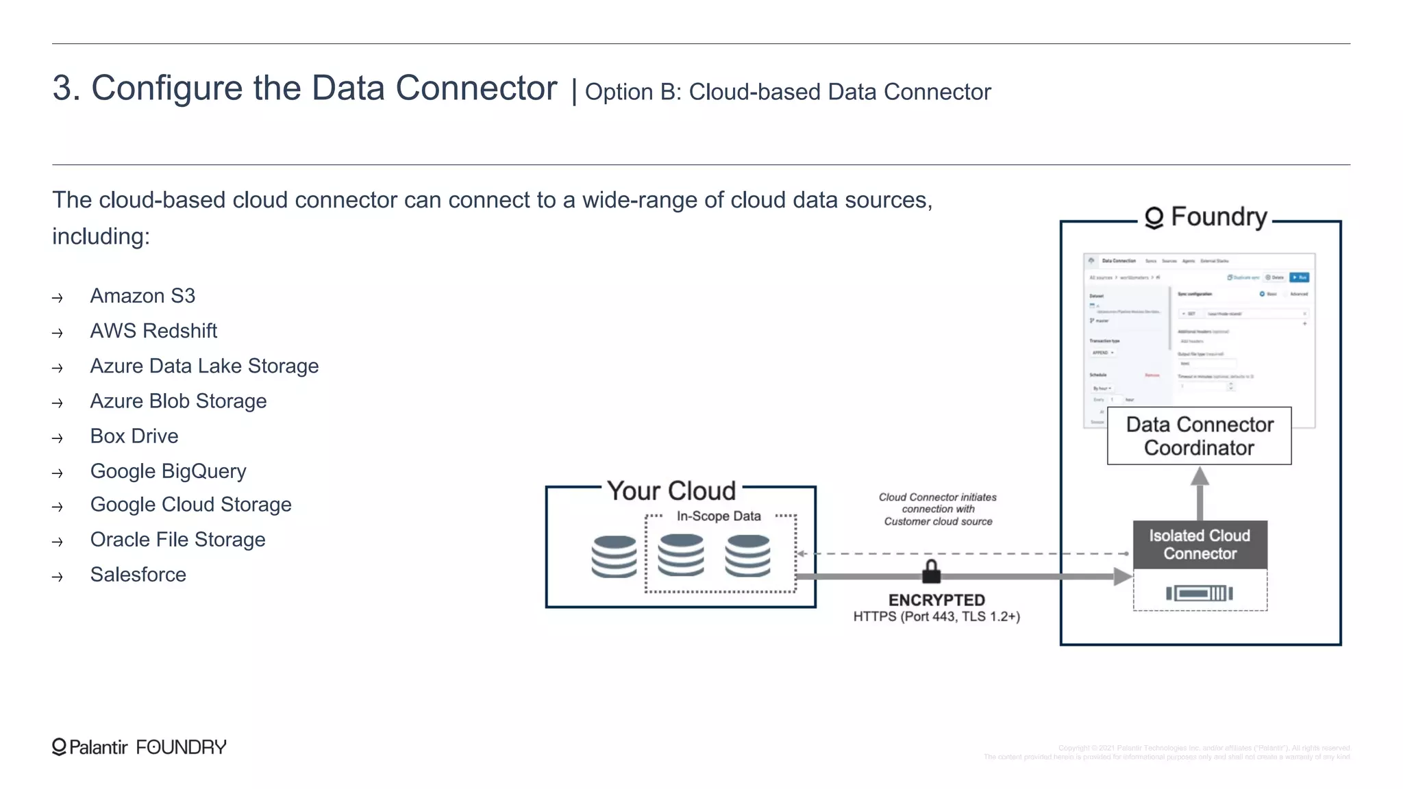 3. Configure the Data Connector | Option B: Cloud-based Data Connector
The cloud-based cloud connector can connect to a wide-range of cloud data sources,
including:
Amazon S3
AWS Redshift
Azure Data Lake Storage
Azure Blob Storage
Box Drive
Google BigQuery
Google Cloud Storage
Oracle File Storage
Salesforce
Copyright © 2021 Palantir Technologies Inc. and/or affiliates (“Palantir”). All rights reserved.
The content provided herein is provided for informational purposes only and shall not create a warranty of any kind.
 