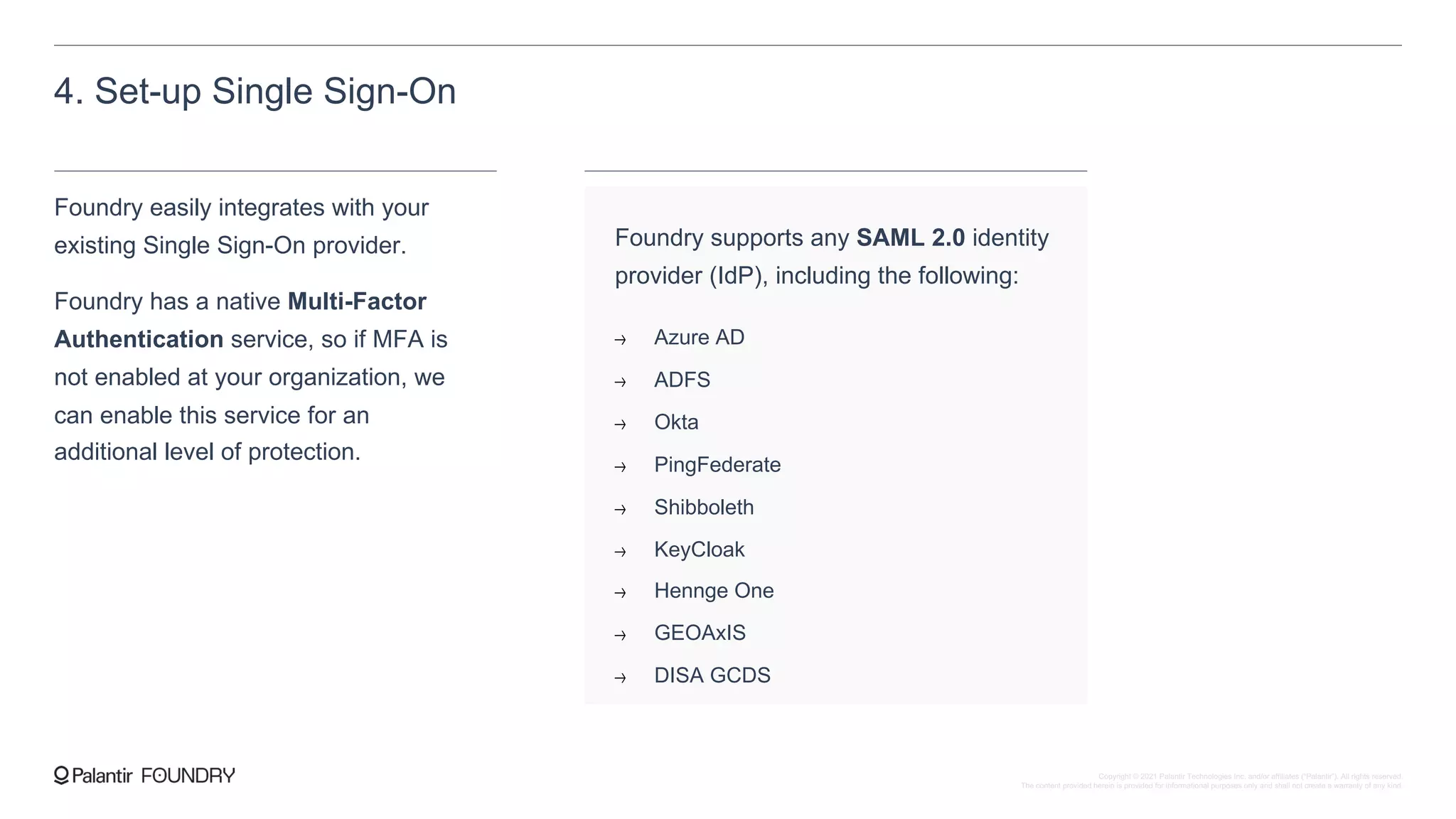 4. Set-up Single Sign-On
Foundry easily integrates with your
existing Single Sign-On provider.
Foundry has a native Multi-Factor
Authentication service, so if MFA is
not enabled at your organization, we
can enable this service for an
additional level of protection.
Foundry supports any SAML 2.0 identity
provider (IdP), including the following:
Azure AD
ADFS
Okta
PingFederate
Shibboleth
KeyCloak
Hennge One
GEOAxIS
DISA GCDS
Copyright © 2021 Palantir Technologies Inc. and/or affiliates (“Palantir”). All rights reserved.
The content provided herein is provided for informational purposes only and shall not create a warranty of any kind.
 