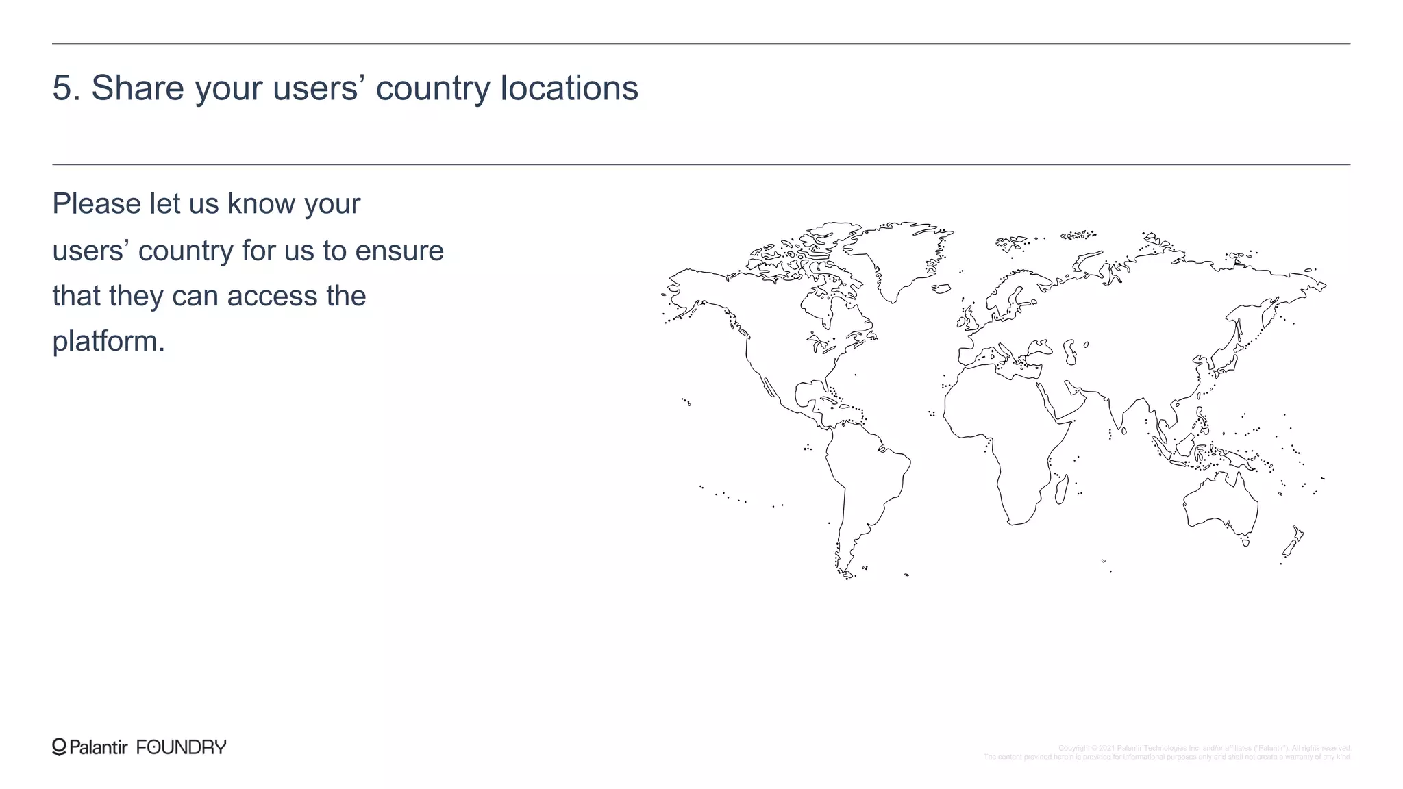 5. Share your users’ country locations
Please let us know your
users’ country for us to ensure
that they can access the
platform.
Copyright © 2021 Palantir Technologies Inc. and/or affiliates (“Palantir”). All rights reserved.
The content provided herein is provided for informational purposes only and shall not create a warranty of any kind.
 
