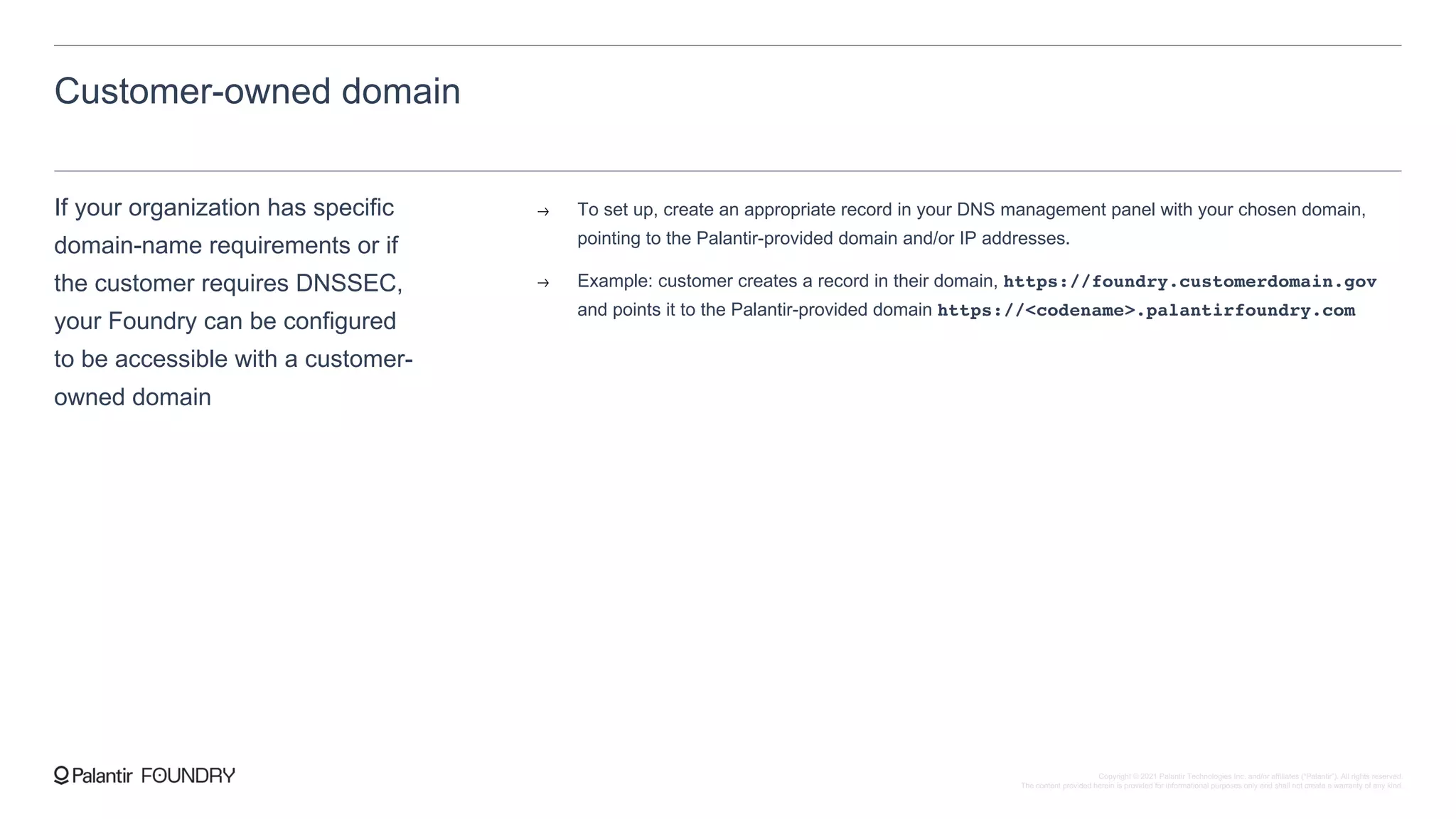 Customer-owned domain
If your organization has specific
domain-name requirements or if
the customer requires DNSSEC,
your Foundry can be configured
to be accessible with a customer-
owned domain
To set up, create an appropriate record in your DNS management panel with your chosen domain,
pointing to the Palantir-provided domain and/or IP addresses.
Example: customer creates a record in their domain, https://foundry.customerdomain.gov
and points it to the Palantir-provided domain https://<codename>.palantirfoundry.com
Copyright © 2021 Palantir Technologies Inc. and/or affiliates (“Palantir”). All rights reserved.
The content provided herein is provided for informational purposes only and shall not create a warranty of any kind.
 