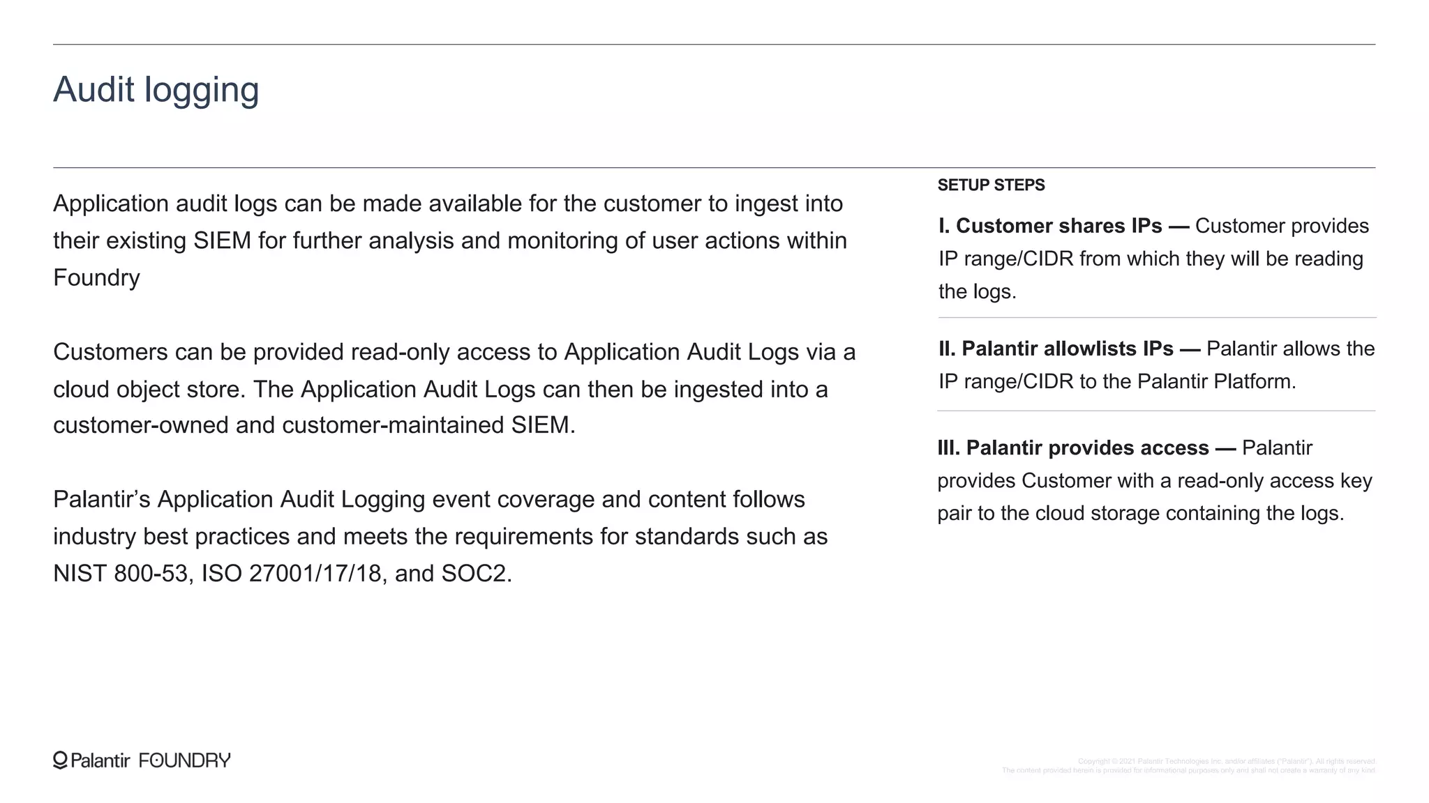 Audit logging
Application audit logs can be made available for the customer to ingest into
their existing SIEM for further analysis and monitoring of user actions within
Foundry
Customers can be provided read-only access to Application Audit Logs via a
cloud object store. The Application Audit Logs can then be ingested into a
customer-owned and customer-maintained SIEM.
Palantir’s Application Audit Logging event coverage and content follows
industry best practices and meets the requirements for standards such as
NIST 800-53, ISO 27001/17/18, and SOC2.
I. Customer shares IPs — Customer provides
IP range/CIDR from which they will be reading
the logs.
II. Palantir allowlists IPs — Palantir allows the
IP range/CIDR to the Palantir Platform.
III. Palantir provides access — Palantir
provides Customer with a read-only access key
pair to the cloud storage containing the logs.
SETUP STEPS
Copyright © 2021 Palantir Technologies Inc. and/or affiliates (“Palantir”). All rights reserved.
The content provided herein is provided for informational purposes only and shall not create a warranty of any kind.
 