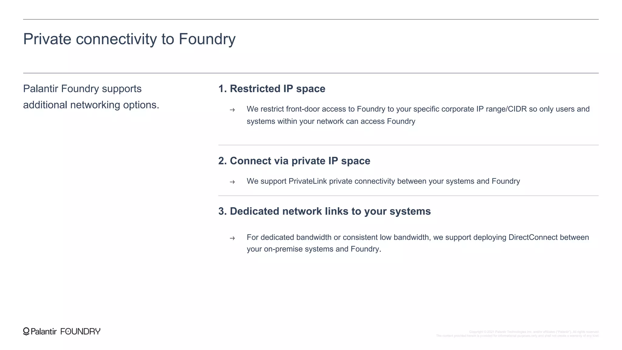 Private connectivity to Foundry
Palantir Foundry supports
additional networking options.
1. Restricted IP space
We restrict front-door access to Foundry to your specific corporate IP range/CIDR so only users and
systems within your network can access Foundry
2. Connect via private IP space
We support PrivateLink private connectivity between your systems and Foundry
3. Dedicated network links to your systems
For dedicated bandwidth or consistent low bandwidth, we support deploying DirectConnect between
your on-premise systems and Foundry.
Copyright © 2021 Palantir Technologies Inc. and/or affiliates (“Palantir”). All rights reserved.
The content provided herein is provided for informational purposes only and shall not create a warranty of any kind.
 