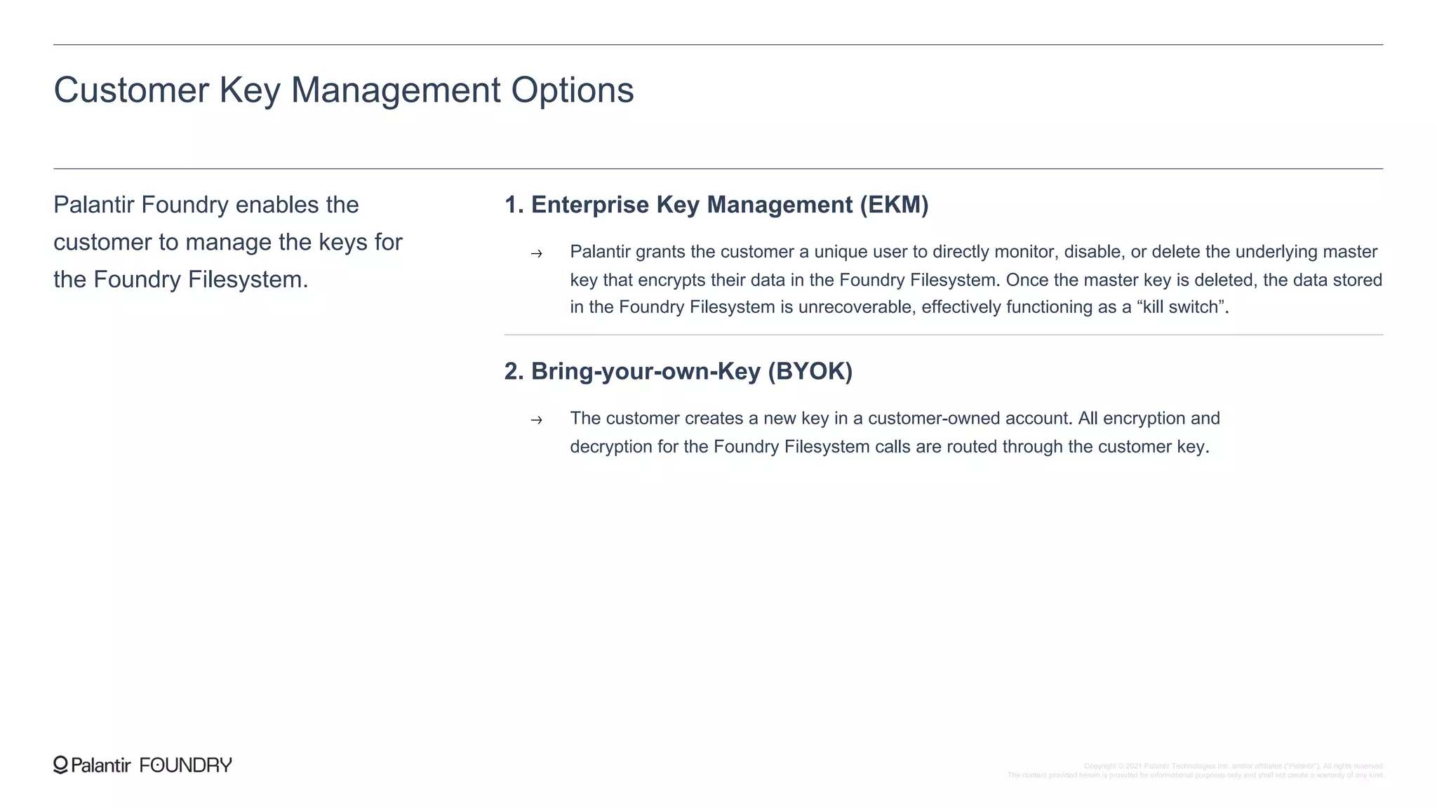Customer Key Management Options
Palantir Foundry enables the
customer to manage the keys for
the Foundry Filesystem.
1. Enterprise Key Management (EKM)
Palantir grants the customer a unique user to directly monitor, disable, or delete the underlying master
key that encrypts their data in the Foundry Filesystem. Once the master key is deleted, the data stored
in the Foundry Filesystem is unrecoverable, effectively functioning as a “kill switch”.
2. Bring-your-own-Key (BYOK)
The customer creates a new key in a customer-owned account. All encryption and
decryption for the Foundry Filesystem calls are routed through the customer key.
Copyright © 2021 Palantir Technologies Inc. and/or affiliates (“Palantir”). All rights reserved.
The content provided herein is provided for informational purposes only and shall not create a warranty of any kind.
 