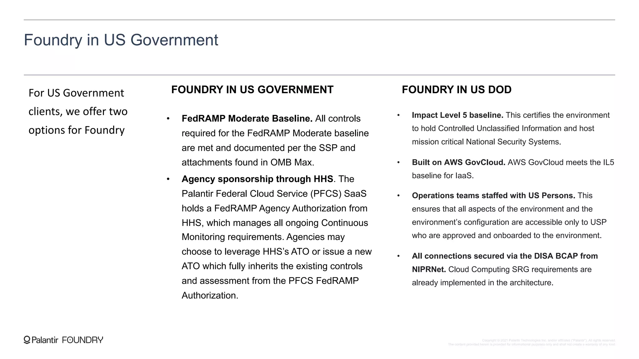 Foundry in US Government
For US Government
clients, we offer two
options for Foundry
FOUNDRY IN US GOVERNMENT
• FedRAMP Moderate Baseline. All controls
required for the FedRAMP Moderate baseline
are met and documented per the SSP and
attachments found in OMB Max.
• Agency sponsorship through HHS. The
Palantir Federal Cloud Service (PFCS) SaaS
holds a FedRAMP Agency Authorization from
HHS, which manages all ongoing Continuous
Monitoring requirements. Agencies may
choose to leverage HHS’s ATO or issue a new
ATO which fully inherits the existing controls
and assessment from the PFCS FedRAMP
Authorization.
FOUNDRY IN US DOD
• Impact Level 5 baseline. This certifies the environment
to hold Controlled Unclassified Information and host
mission critical National Security Systems.
• Built on AWS GovCloud. AWS GovCloud meets the IL5
baseline for IaaS.
• Operations teams staffed with US Persons. This
ensures that all aspects of the environment and the
environment’s configuration are accessible only to USP
who are approved and onboarded to the environment.
• All connections secured via the DISA BCAP from
NIPRNet. Cloud Computing SRG requirements are
already implemented in the architecture.
Copyright © 2021 Palantir Technologies Inc. and/or affiliates (“Palantir”). All rights reserved.
The content provided herein is provided for informational purposes only and shall not create a warranty of any kind.
 