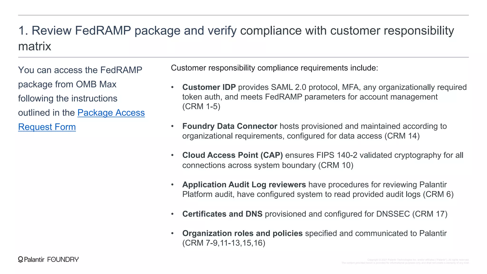 1. Review FedRAMP package and verify compliance with customer responsibility
matrix
You can access the FedRAMP
package from OMB Max
following the instructions
outlined in the Package Access
Request Form
Customer responsibility compliance requirements include:
• Customer IDP provides SAML 2.0 protocol, MFA, any organizationally required
token auth, and meets FedRAMP parameters for account management
(CRM 1-5)
• Foundry Data Connector hosts provisioned and maintained according to
organizational requirements, configured for data access (CRM 14)
• Cloud Access Point (CAP) ensures FIPS 140-2 validated cryptography for all
connections across system boundary (CRM 10)
• Application Audit Log reviewers have procedures for reviewing Palantir
Platform audit, have configured system to read provided audit logs (CRM 6)
• Certificates and DNS provisioned and configured for DNSSEC (CRM 17)
• Organization roles and policies specified and communicated to Palantir
(CRM 7-9,11-13,15,16)
Copyright © 2021 Palantir Technologies Inc. and/or affiliates (“Palantir”). All rights reserved.
The content provided herein is provided for informational purposes only and shall not create a warranty of any kind.
 