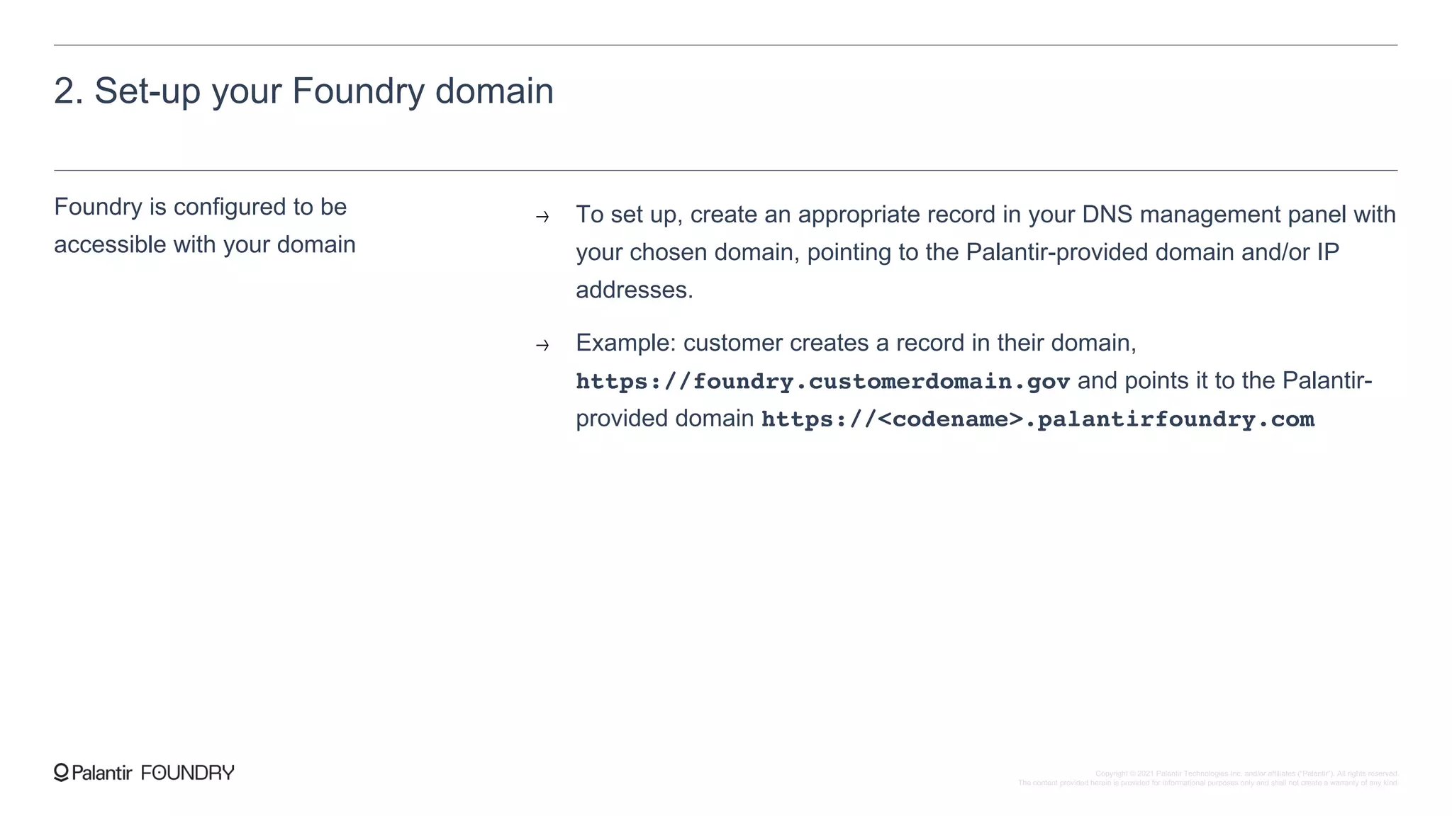 2. Set-up your Foundry domain
Foundry is configured to be
accessible with your domain
To set up, create an appropriate record in your DNS management panel with
your chosen domain, pointing to the Palantir-provided domain and/or IP
addresses.
Example: customer creates a record in their domain,
https://foundry.customerdomain.gov and points it to the Palantir-
provided domain https://<codename>.palantirfoundry.com
Copyright © 2021 Palantir Technologies Inc. and/or affiliates (“Palantir”). All rights reserved.
The content provided herein is provided for informational purposes only and shall not create a warranty of any kind.
 