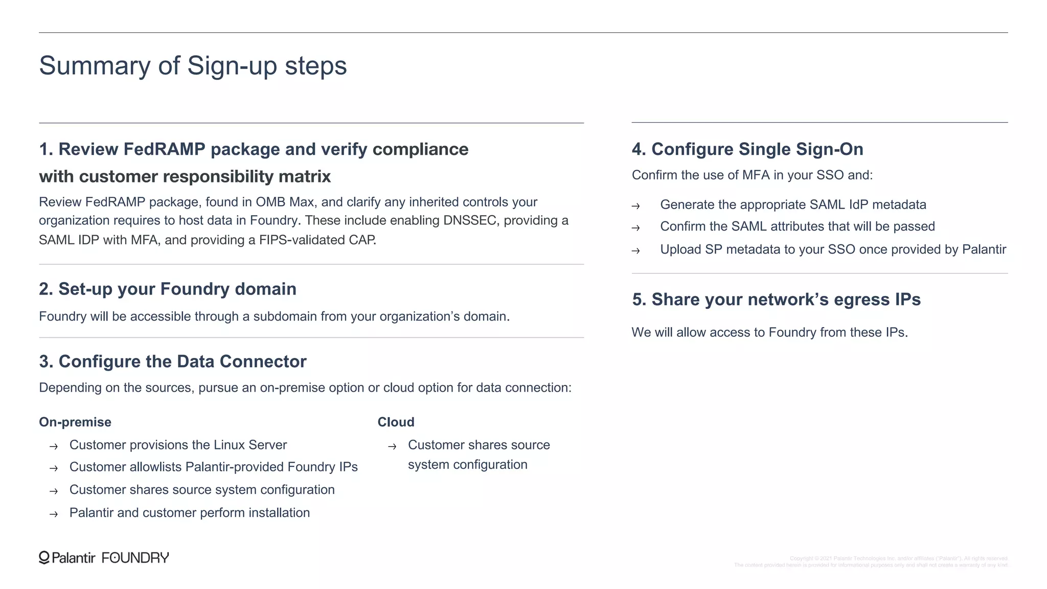 Summary of Sign-up steps
1. Review FedRAMP package and verify compliance
with customer responsibility matrix
Review FedRAMP package, found in OMB Max, and clarify any inherited controls your
organization requires to host data in Foundry. These include enabling DNSSEC, providing a
SAML IDP with MFA, and providing a FIPS-validated CAP.
2. Set-up your Foundry domain
Foundry will be accessible through a subdomain from your organization’s domain.
3. Configure the Data Connector
Depending on the sources, pursue an on-premise option or cloud option for data connection:
On-premise
Customer provisions the Linux Server
Customer allowlists Palantir-provided Foundry IPs
Customer shares source system configuration
Palantir and customer perform installation
Cloud
Customer shares source
system configuration
4. Configure Single Sign-On
Confirm the use of MFA in your SSO and:
Generate the appropriate SAML IdP metadata
Confirm the SAML attributes that will be passed
Upload SP metadata to your SSO once provided by Palantir
5. Share your network’s egress IPs
We will allow access to Foundry from these IPs.
Copyright © 2021 Palantir Technologies Inc. and/or affiliates (“Palantir”). All rights reserved.
The content provided herein is provided for informational purposes only and shall not create a warranty of any kind.
 