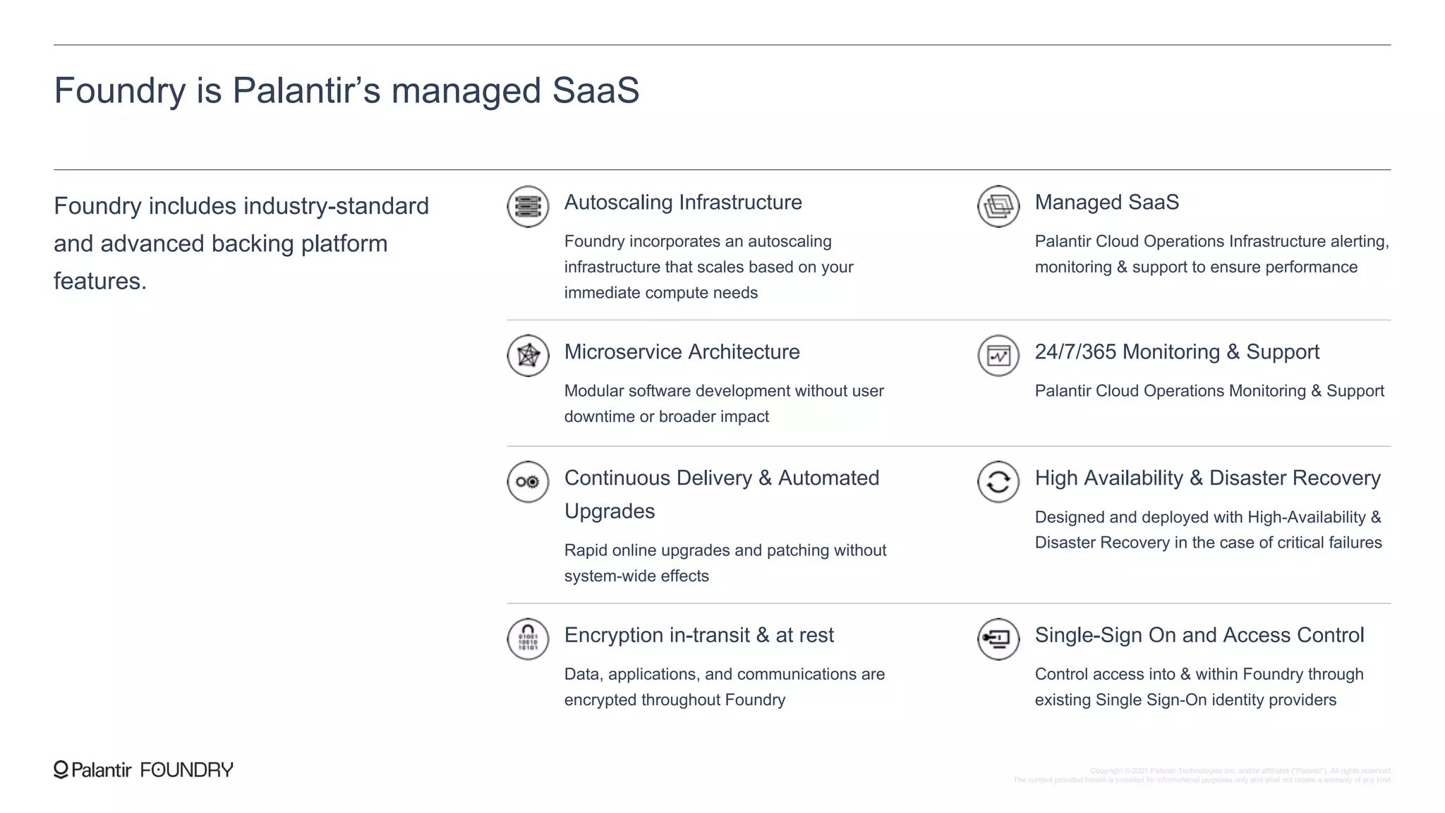 Foundry is Palantir’s managed SaaS
Foundry includes industry-standard
and advanced backing platform
features.
Autoscaling Infrastructure
Foundry incorporates an autoscaling
infrastructure that scales based on your
immediate compute needs
Managed SaaS
Palantir Cloud Operations Infrastructure alerting,
monitoring & support to ensure performance
Microservice Architecture
Modular software development without user
downtime or broader impact
24/7/365 Monitoring & Support
Palantir Cloud Operations Monitoring & Support
Continuous Delivery & Automated
Upgrades
Rapid online upgrades and patching without
system-wide effects
High Availability & Disaster Recovery
Designed and deployed with High-Availability &
Disaster Recovery in the case of critical failures
Encryption in-transit & at rest
Data, applications, and communications are
encrypted throughout Foundry
Single-Sign On and Access Control
Control access into & within Foundry through
existing Single Sign-On identity providers
Copyright © 2021 Palantir Technologies Inc. and/or affiliates (“Palantir”). All rights reserved.
The content provided herein is provided for informational purposes only and shall not create a warranty of any kind.
 