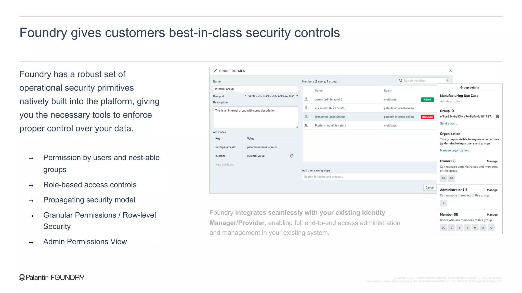 Foundry gives customers best-in-class security controls
Foundry has a robust set of
operational security primitives
natively built into the platform, giving
you the necessary tools to enforce
proper control over your data.
Permission by users and nest-able
groups
Role-based access controls
Propagating security model
Granular Permissions / Row-level
Security
Admin Permissions View
Foundry integrates seamlessly with your existing Identity
Manager/Provider, enabling full end-to-end access administration
and management in your existing system.
Copyright © 2021 Palantir Technologies Inc. and/or affiliates (“Palantir”). All rights reserved.
The content provided herein is provided for informational purposes only and shall not create a warranty of any kind.
 