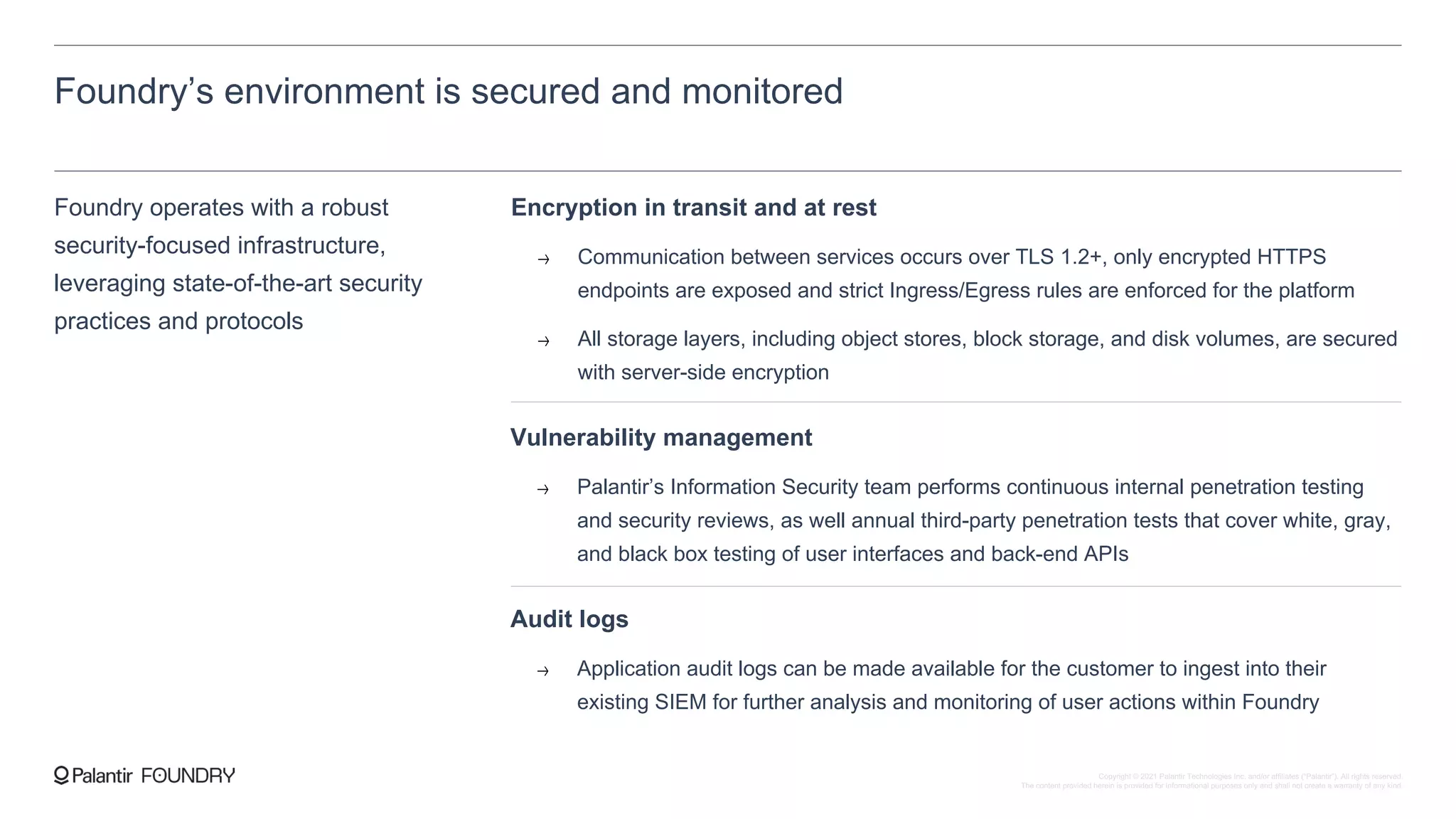 Foundry’s environment is secured and monitored
Foundry operates with a robust
security-focused infrastructure,
leveraging state-of-the-art security
practices and protocols
Encryption in transit and at rest
Communication between services occurs over TLS 1.2+, only encrypted HTTPS
endpoints are exposed and strict Ingress/Egress rules are enforced for the platform
All storage layers, including object stores, block storage, and disk volumes, are secured
with server-side encryption
Audit logs
Application audit logs can be made available for the customer to ingest into their
existing SIEM for further analysis and monitoring of user actions within Foundry
Vulnerability management
Palantir’s Information Security team performs continuous internal penetration testing
and security reviews, as well annual third-party penetration tests that cover white, gray,
and black box testing of user interfaces and back-end APIs
Copyright © 2021 Palantir Technologies Inc. and/or affiliates (“Palantir”). All rights reserved.
The content provided herein is provided for informational purposes only and shall not create a warranty of any kind.
 