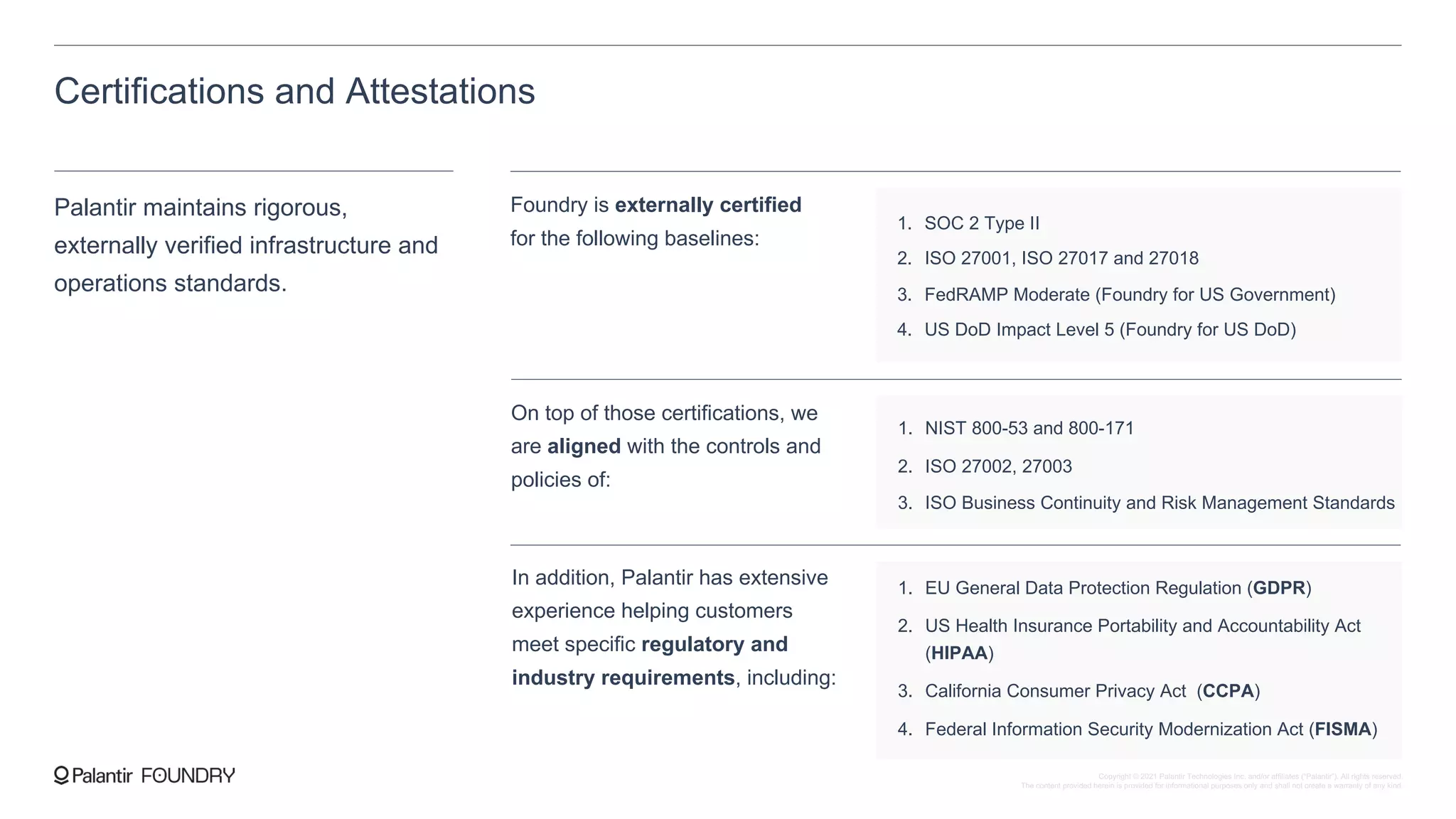 Certifications and Attestations
Palantir maintains rigorous,
externally verified infrastructure and
operations standards.
On top of those certifications, we
are aligned with the controls and
policies of:
1. NIST 800-53 and 800-171
2. ISO 27002, 27003
3. ISO Business Continuity and Risk Management Standards
In addition, Palantir has extensive
experience helping customers
meet specific regulatory and
industry requirements, including:
1. EU General Data Protection Regulation (GDPR)
2. US Health Insurance Portability and Accountability Act
(HIPAA)
3. California Consumer Privacy Act (CCPA)
4. Federal Information Security Modernization Act (FISMA)
Foundry is externally certified
for the following baselines:
1. SOC 2 Type II
2. ISO 27001, ISO 27017 and 27018
3. FedRAMP Moderate (Foundry for US Government)
4. US DoD Impact Level 5 (Foundry for US DoD)
Copyright © 2021 Palantir Technologies Inc. and/or affiliates (“Palantir”). All rights reserved.
The content provided herein is provided for informational purposes only and shall not create a warranty of any kind.
 