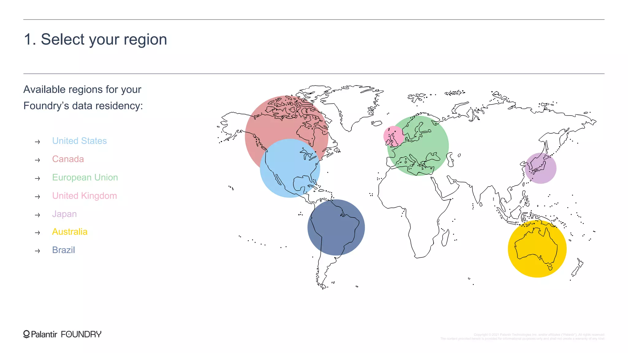 1. Select your region
Available regions for your
Foundry’s data residency:
United States
Canada
European Union
United Kingdom
Japan
Australia
Brazil
Copyright © 2021 Palantir Technologies Inc. and/or affiliates (“Palantir”). All rights reserved.
The content provided herein is provided for informational purposes only and shall not create a warranty of any kind.
 