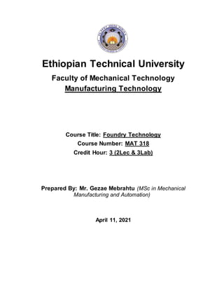 Ethiopian Technical University
Faculty of Mechanical Technology
Manufacturing Technology
Course Title: Foundry Technology
Course Number: MAT 318
Credit Hour: 3 (2Lec & 3Lab)
Prepared By: Mr. Gezae Mebrahtu (MSc in Mechanical
Manufacturing and Automation)
April 11, 2021
 