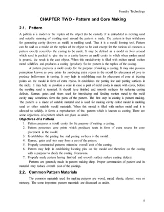Foundry Technology
5
CHAPTER TWO - Pattern and Core Making
2.1. Pattern
A pattern is a model or the replica of the object (to be casted). It is embedded in molding sand
and suitable ramming of molding sand around the pattern is made. The pattern is then withdrawn
for generating cavity (known as mold) in molding sand. Thus it is a mould forming tool. Pattern
can be said as a model or the replica of the object to be cast except for the various al1owances a
pattern exactly resembles the casting to be made. It may be defined as a model or form around
which sand is packed to give rise to a cavity known as mold cavity in which when molten metal
is poured, the result is the cast object. When this mould/cavity is filled with molten metal, molten
metal solidifies and produces a casting (product). So the pattern is the replica of the casting.
A pattern prepares a mold cavity for the purpose of making a casting. It may also possess
projections known as core prints for producing extra recess in the mould for placement of core to
produce hol1owness in casting. It may help in establishing seat for placement of core at locating
points on the mould in form of extra recess. It establishes the parting line and parting surfaces in
the mold. It may help to position a core in case a part of mold cavity is made with cores, before
the molding sand is rammed. It should have finished and smooth surfaces for reducing casting
defects. Runner, gates and risers used for introducing and feeding molten metal to the mold
cavity may sometimes form the parts of the pattern. The first step in casting is pattern making.
The pattern is a made of suitable material and is used for making cavity called mould in molding
sand or other suitable mould materials. When this mould is filled with molten metal and it is
allowed to solidify, it forms a reproduction of the, pattern which is known as casting. There are
some objectives of a pattern which are given as under.
Objectives of a Pattern
1. Pattern prepares a mould cavity for the purpose of making a casting.
2. Pattern possesses core prints which produces seats in form of extra recess for core
placement in the mould.
3. It establishes the parting line and parting surfaces in the mould.
4. Runner, gates and riser may form a part of the pattern.
5. Properly constructed patterns minimize overall cost of the casting.
6. Pattern may help in establishing locating pins on the mould and therefore on the casting
with a purpose to check the casting dimensions.
7. Properly made pattern having finished and smooth surface reduce casting defects.
Patterns are generally made in pattern making shop. Proper construction of pattern and its
material may reduce overal1 cost of the castings.
2.2. Common Pattern Materials
The common materials used for making patterns are wood, metal, plastic, plaster, wax or
mercury. The some important pattern materials are discussed as under.
 