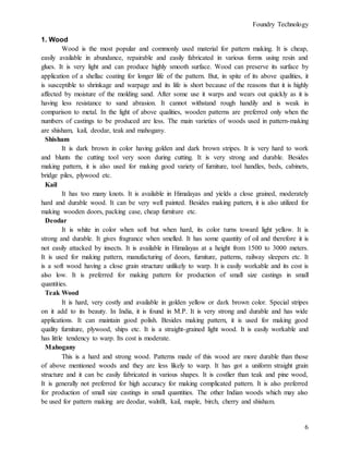 Foundry Technology
6
1. Wood
Wood is the most popular and commonly used material for pattern making. It is cheap,
easily available in abundance, repairable and easily fabricated in various forms using resin and
glues. It is very light and can produce highly smooth surface. Wood can preserve its surface by
application of a shellac coating for longer life of the pattern. But, in spite of its above qualities, it
is susceptible to shrinkage and warpage and its life is short because of the reasons that it is highly
affected by moisture of the molding sand. After some use it warps and wears out quickly as it is
having less resistance to sand abrasion. It cannot withstand rough handily and is weak in
comparison to metal. In the light of above qualities, wooden patterns are preferred only when the
numbers of castings to be produced are less. The main varieties of woods used in pattern-making
are shisham, kail, deodar, teak and mahogany.
Shisham
It is dark brown in color having golden and dark brown stripes. It is very hard to work
and blunts the cutting tool very soon during cutting. It is very strong and durable. Besides
making pattern, it is also used for making good variety of furniture, tool handles, beds, cabinets,
bridge piles, plywood etc.
Kail
It has too many knots. It is available in Himalayas and yields a close grained, moderately
hard and durable wood. It can be very well painted. Besides making pattern, it is also utilized for
making wooden doors, packing case, cheap furniture etc.
Deodar
It is white in color when soft but when hard, its color turns toward light yellow. It is
strong and durable. It gives fragrance when smelled. It has some quantity of oil and therefore it is
not easily attacked by insects. It is available in Himalayas at a height from 1500 to 3000 meters.
It is used for making pattern, manufacturing of doors, furniture, patterns, railway sleepers etc. It
is a soft wood having a close grain structure unlikely to warp. It is easily workable and its cost is
also low. It is preferred for making pattern for production of small size castings in small
quantities.
Teak Wood
It is hard, very costly and available in golden yellow or dark brown color. Special stripes
on it add to its beauty. In India, it is found in M.P. It is very strong and durable and has wide
applications. It can maintain good polish. Besides making pattern, it is used for making good
quality furniture, plywood, ships etc. It is a straight-grained light wood. It is easily workable and
has little tendency to warp. Its cost is moderate.
Mahogany
This is a hard and strong wood. Patterns made of this wood are more durable than those
of above mentioned woods and they are less likely to warp. It has got a uniform straight grain
structure and it can be easily fabricated in various shapes. It is costlier than teak and pine wood,
It is generally not preferred for high accuracy for making complicated pattern. It is also preferred
for production of small size castings in small quantities. The other Indian woods which may also
be used for pattern making are deodar, walnllt, kail, maple, birch, cherry and shisham.
 