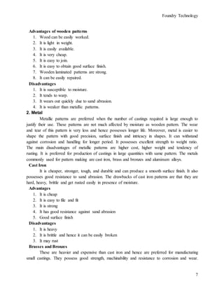 Foundry Technology
7
Advantages of wooden patterns
1. Wood can be easily worked.
2. It is light in weight.
3. It is easily available.
4. It is very cheap.
5. It is easy to join.
6. It is easy to obtain good surface finish.
7. Wooden laminated patterns are strong.
8. It can be easily repaired.
Disadvantages
1. It is susceptible to moisture.
2. It tends to warp.
3. It wears out quickly due to sand abrasion.
4. It is weaker than metallic patterns.
2. Metal
Metallic patterns are preferred when the number of castings required is large enough to
justify their use. These patterns are not much affected by moisture as wooden pattern. The wear
and tear of this pattern is very less and hence possesses longer life. Moreover, metal is easier to
shape the pattern with good precision, surface finish and intricacy in shapes. It can withstand
against corrosion and handling for longer period. It possesses excellent strength to weight ratio.
The main disadvantages of metallic patterns are higher cost, higher weight and tendency of
rusting. It is preferred for production of castings in large quantities with same pattern. The metals
commonly used for pattern making are cast iron, brass and bronzes and aluminum alloys.
Cast Iron
It is cheaper, stronger, tough, and durable and can produce a smooth surface finish. It also
possesses good resistance to sand abrasion. The drawbacks of cast iron patterns are that they are
hard, heavy, brittle and get rusted easily in presence of moisture.
Advantages
1. It is cheap
2. It is easy to file and fit
3. It is strong
4. It has good resistance against sand abrasion
5. Good surface finish
Disadvantages
1. It is heavy
2. It is brittle and hence it can be easily broken
3. It may rust
Brasses and Bronzes
These are heavier and expensive than cast iron and hence are preferred for manufacturing
small castings. They possess good strength, machinability and resistance to corrosion and wear.
 