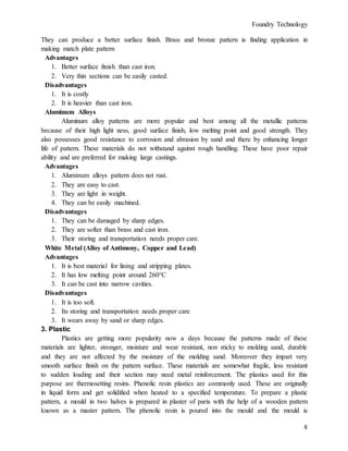 Foundry Technology
8
They can produce a better surface finish. Brass and bronze pattern is finding application in
making match plate pattern
Advantages
1. Better surface finish than cast iron.
2. Very thin sections can be easily casted.
Disadvantages
1. It is costly
2. It is heavier than cast iron.
Aluminum Alloys
Aluminum alloy patterns are more popular and best among all the metallic patterns
because of their high light ness, good surface finish, low melting point and good strength. They
also possesses good resistance to corrosion and abrasion by sand and there by enhancing longer
life of pattern. These materials do not withstand against rough handling. These have poor repair
ability and are preferred for making large castings.
Advantages
1. Aluminum alloys pattern does not rust.
2. They are easy to cast.
3. They are light in weight.
4. They can be easily machined.
Disadvantages
1. They can be damaged by sharp edges.
2. They are softer than brass and cast iron.
3. Their storing and transportation needs proper care.
White Metal (Alloy of Antimony, Copper and Lead)
Advantages
1. It is best material for lining and stripping plates.
2. It has low melting point around 260°C
3. It can be cast into narrow cavities.
Disadvantages
1. It is too soft.
2. Its storing and transportation needs proper care
3. It wears away by sand or sharp edges.
3. Plastic
Plastics are getting more popularity now a days because the patterns made of these
materials are lighter, stronger, moisture and wear resistant, non sticky to molding sand, durable
and they are not affected by the moisture of the molding sand. Moreover they impart very
smooth surface finish on the pattern surface. These materials are somewhat fragile, less resistant
to sudden loading and their section may need metal reinforcement. The plastics used for this
purpose are thermosetting resins. Phenolic resin plastics are commonly used. These are originally
in liquid form and get solidified when heated to a specified temperature. To prepare a plastic
pattern, a mould in two halves is prepared in plaster of paris with the help of a wooden pattern
known as a master pattern. The phenolic resin is poured into the mould and the mould is
 