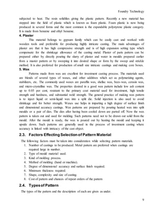 Foundry Technology
9
subjected to heat. The resin solidifies giving the plastic pattern. Recently a new material has
stepped into the field of plastic which is known as foam plastic. Foam plastic is now being
produced in several forms and the most common is the expandable polystyrene plastic category.
It is made from benzene and ethyl benzene.
4. Plaster
This material belongs to gypsum family which can be easily cast and worked with
wooden tools and preferable for producing highly intricate casting. The main advantages of
plaster are that it has high compressive strength and is of high expansion setting type which
compensate for the shrinkage allowance of the casting metal. Plaster of paris pattern can be
prepared either by directly pouring the slurry of plaster and water in moulds prepared earlier
from a master pattern or by sweeping it into desired shape or form by the sweep and strickle
method. It is also preferred for production of small size intricate castings and making core boxes.
5. Wax
Patterns made from wax are excellent for investment casting process. The materials used
are blends of several types of waxes, and other additives which act as polymerizing agents,
stabilizers, etc. The commonly used waxes are paraffin wax, shellac wax, bees-wax, cerasin wax,
and micro-crystalline wax. The properties desired in a good wax pattern include low ash content
up to 0.05 per cent, resistant to the primary coat material used for investment, high tensile
strength and hardness, and substantial weld strength. The general practice of making wax pattern
is to inject liquid or semi-liquid wax into a split die. Solid injection is also used to avoid
shrinkage and for better strength. Waxes use helps in imparting a high degree of surface finish
and dimensional accuracy castings. Wax patterns are prepared by pouring heated wax into split
moulds or a pair of dies. The dies after having been cooled down are parted off. Now the wax
pattern is taken out and used for molding. Such patterns need not to be drawn out solid from the
mould. After the mould is ready, the wax is poured out by heating the mould and keeping it
upside down. Such patterns are generally used in the process of investment casting where
accuracy is linked with intricacy of the cast object.
2.3. Factors Effecting Selection of Pattern Material
The following factors must be taken into consideration while selecting pattern materials.
1. Number of castings to be produced. Metal pattern are preferred when castings are
required large in number.
2. Type of mould material used.
3. Kind of molding process.
4. Method of molding (hand or machine).
5. Degree of dimensional accuracy and surface finish required.
6. Minimum thickness required.
7. Shape, complexity and size of casting.
8. Cost of pattern and chances of repeat orders of the pattern
2.4. Typesof Pattern
The types of the pattern and the description of each are given as under.
 