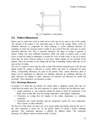 Foundry Technology
14
Fig. 2.11 Segmental or part pattern
2.5. Pattern Allowances
Pattern may be made from wood or metal and its color may not be same as that of the casting.
The material of the pattern is not necessarily same as that of the casting. Pattern carries an
additional allowance to compensate for metal shrinkage. It carries additional allowance for
machining. It carries the necessary draft to enable its easy removal from the sand mass. It carries
distortions allowance also. Due to distortion allowance, the shape of casting is opposite to
pattern. Pattern may carry additional projections, called core prints to produce seats or extra
recess in mold for setting or adjustment or location for cores in mold cavity. It may be in pieces
(more than one piece) whereas casting is in one piece. Sharp changes are not provided on the
patterns. These are provided on the casting with the help of machining. Surface finish may not be
same as that of casting.
The size of a pattern is never kept the same as that of the desired casting because of the fact that
during cooling the casting is subjected to various effects and hence to compensate for these
effects, corresponding allowances are given in the pattern. These various allowances given to
pattern can be enumerated as, allowance for shrinkage, allowance for machining, allowance for
draft, allowance for rapping or shake, allowance for distortion and allowance for mould wall
movement. These allowances are discussed as under.
2.5.1. Shrinkage Allowance
In practice it is found that all common cast metals shrink a significant amount when they are
cooled from the molten state. The total contraction in volume is divided into the following parts:
1. Liquid contraction, i.e. the contraction during the period in which the temperature of the
liquid metal or alloy falls from the pouring temperature to the liquidus temperature.
2. Contraction on cooling from the liquidus to the solidus temperature, i.e. solidifying
contraction.
3. Contraction that results thereafter until the temperature reaches the room temperature.
This is known as solid contraction.
The first two of the above are taken care of by proper gating and risering. Only the last one, i.e.
the solid contraction is taken care by the pattern makers by giving a positive shrinkage
allowance. This contraction allowance is different for different metals. The contraction
allowances for different metals are listed in table 2.1 below.
 