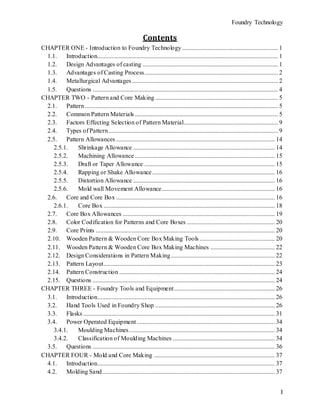 Foundry Technology
I
Contents
CHAPTER ONE - Introduction to Foundry Technology ............................................................. 1
1.1. Introduction................................................................................................................... 1
1.2. Design Advantages of casting ...................................................................................... 1
1.3. Advantages of Casting Process..................................................................................... 2
1.4. Metallurgical Advantages............................................................................................. 2
1.5. Questions ...................................................................................................................... 4
CHAPTER TWO - Pattern and Core Making .............................................................................. 5
2.1. Pattern........................................................................................................................... 5
2.2. Common Pattern Materials ........................................................................................... 5
2.3. Factors Effecting Selection of Pattern Material............................................................ 9
2.4. Types of Pattern............................................................................................................ 9
2.5. Pattern Allowances ..................................................................................................... 14
2.5.1. Shrinkage Allowance .......................................................................................... 14
2.5.2. Machining Allowance ......................................................................................... 15
2.5.3. Draft or Taper Allowance ................................................................................... 15
2.5.4. Rapping or Shake Allowance.............................................................................. 16
2.5.5. Distortion Allowance .......................................................................................... 16
2.5.6. Mold wall Movement Allowance........................................................................ 16
2.6. Core and Core Box ..................................................................................................... 16
2.6.1. Core Box ............................................................................................................. 18
2.7. Core Box Allowances ................................................................................................. 19
2.8. Color Codification for Patterns and Core Boxes ........................................................ 20
2.9. Core Prints .................................................................................................................. 20
2.10. Wooden Pattern & Wooden Core Box Making Tools................................................ 20
2.11. Wooden Pattern & Wooden Core Box Making Machines ......................................... 22
2.12. Design Considerations in Pattern Making .................................................................. 22
2.13. Pattern Layout............................................................................................................. 23
2.14. Pattern Construction ................................................................................................... 24
2.15. Questions .................................................................................................................... 24
CHAPTER THREE - Foundry Tools and Equipment................................................................ 26
3.1. Introduction................................................................................................................. 26
3.2. Hand Tools Used in Foundry Shop ............................................................................ 26
3.3. Flasks .......................................................................................................................... 31
3.4. Power Operated Equipment........................................................................................ 34
3.4.1. Moulding Machines............................................................................................. 34
3.4.2. Classification of Moulding Machines ................................................................. 34
3.5. Questions .................................................................................................................... 36
CHAPTER FOUR - Mold and Core Making ............................................................................. 37
4.1. Introduction................................................................................................................. 37
4.2. Molding Sand.............................................................................................................. 37
 