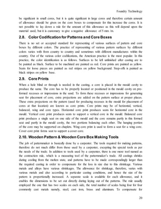 Foundry Technology
20
be significant in small cores, but it is quite significant in large cores and therefore certain amount
of allowance should be given on the core boxes to compensate for this increase the cores. It is
not possible to lay down a rule for the amount of this allowance as this will depend upon the
material used, but it is customary to give a negative allowance of 5 mm /m.
2.8. Color Codification for Patterns and Core Boxes
There is no set or accepted standard for representing of various surfaces of pattern and core
boxes by different colors. The practice of representing of various pattern surfaces by different
colors varies with from country to country and sometimes with different manufactures within the
country. Out of the various color codifications, the American practice is the most popular. In this
practice, the color identification is as follows. Surfaces to be left unfinished after casting are to
be painted as black. Surface to be machined are painted as red. Core prints are painted as yellow.
Seats for loose pieces are painted as red stripes on yellow background. Stop-offs is painted as
black stripes on yellow base.
2.9. Core Prints
When a hole blind or through is needed in the casting, a core is placed in the mould cavity to
produce the same. The core has to be properly located or positioned in the mould cavity on pre-
formed recesses or impressions in the sand. To form these recesses or impressions for generating
seat for placement of core, extra projections are added on the pattern surface at proper places.
These extra projections on the pattern (used for producing recesses in the mould for placement of
cores at that location) are known as core prints. Core prints may be of horizontal, vertical,
balanced, wing and core types. Horizontal core print produces seats for horizontal core in the
mould. Vertical core print produces seats to support a vertical core in the mould. Balanced core
print produces a single seat on one side of the mould and the core remains partly in this formed
seat and partly in the mould cavity, the two portions balancing each other. The hanging portion
of the core may be supported on chaplets. Wing core print is used to form a seat for a wing core.
Cover core print forms seat to support a cover core.
2.10. Wooden Pattern & Wooden Core Box Making Tools
The job of patternmaker is basically done by a carpenter. The tools required for making patterns,
therefore do not much differ from those used by a carpenter, excepting the special tools as per
the needs of the trade. In addition to tools used by a carpenter, there is one more tool named as
the contraction rule, which is a measuring tool of the patternmaker’s trade. All castings shrinks
during cooling from the molten state, and patterns have to be made correspondingly larger than
the required casting in order to compensate for the loss in size due to this shrinkage. Various
metals and alloys have various shrinkages. The allowance for shrinkage, therefore, varies with
various metals and also according to particular casting conditions, and hence the size of the
pattern is proportionally increased. A separate scale is available for each allowance, and it
enables the dimensions to be set out directly during laying out of the patterns. The rule usually
employed the one that has two scales on each side, the total number of scales being four for four
commonly cast metals namely, steel, cast iron, brass and aluminum. To compensate for
 