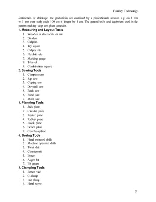 Foundry Technology
21
contraction or shrinkage, the graduations are oversized by a proportionate amount, e.g. on 1 mm
or 1 per cent scale each 100 cm is longer by 1 cm. The general tools and equipment used in the
pattern making shop are given as under.
1. Measuring and Layout Tools
1. Wooden or steel scale or rule
2. Dividers
3. Calipers
4. Try square
5. Caliper rule
6. Flexible rule
7. Marking gauge
8. T-bevel
9. Combination square
2. Sawing Tools
1. Compass saw
2. Rip saw
3. Coping saw
4. Dovetail saw
5. Back saw
6. Panel saw
7. Miter saw
3. Planning Tools
1. Jack plane
2. Circular plane
3. Router plane
4. Rabbet plane
5. Block plane
6. Bench plane
7. Core box plane
4. Boring Tools
1. Hand operated drills
2. Machine operated drills
3. Twist drill
4. Countersunk
5. Brace
6. Auger bit
7. Bit gauge
5. Clamping Tools
1. Bench vice
2. C-clamp
3. Bar clamp
4. Hand screw
 