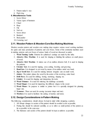 Foundry Technology
22
5. Pattern maker’s vice
6. Pinch dog
6. Miscellaneous Tools
1. Screw Driver
2. Vaious types of hammers
3. Chisel
4. Rasp
5. File
6. Nail set
7. Screw driver
8. Bradawl
9. Brad pusher
10. Cornering tool
2.11. Wooden Pattern & Wooden Core Box Making Machines
Modern wooden pattern and wooden core making shop requires various wood working machines
for quick and mass production of patterns and core boxes. Some of the commonly machines used
in making patterns and core boxes of various kinds of wood are discussed as under.
1. Wood Turning Lathe. Patterns for cylindrical castings are made by this lathe.
2. Abrasive Disc Machine. It is used for shaping or finishing flat surfaces on small pieces
of wood.
3. Abrasive Belt Machine. It makes use of an endless abrasive belt. It is used in shaping
the patterns.
4. Circular Saw. It is used for ripping, cross cutting, beveling and grooving.
5. Band Saw. It is designed to cut wood by means of an endless metal saw band.
6. Jig or Scroll Saw. It is used for making intricate irregular cuts on small work.
7. Jointer. The jointer planes the wood by the action of the revolving cutter head.
8. Drill Press. It is used for drilling, boring, mortising, shaping etc.
9. Grinder. It is used for shaping and sharpening the tools.
10. Wood Trimmer. It is used for mitering the moldings accurately.
11. Wood Shaper. It is used for imparting the different shapes to the wood.
12. Wood Planer. Its purpose is similar to jointer but it is specially designed for planning
larger size.
13. Tennoner. These are used for sawing (accurate shape and size).
14. Mortiser. It is used to facilitate the cutting of mortise and tenon.
2.12. Design Considerations in Pattern Making
The following considerations should always be kept in mind while designing a pattern.
1. All Abrupt changes in section of the pattern should be avoided as far as possible.
2. Parting line should be selected carefully, so as to allow as small portion of the pattern as
far as possible in the cope area
3. The thickness and section of the pattern should be kept as uniform as possible.
 