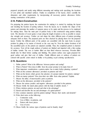 Foundry Technology
24
prepared properly and neatly using different measuring and making tools specifying the locations
of core prints and machined surfaces. Finally on completion of the layout, check carefully the
dimension and other requirements by incorporating all necessary pattern allowances before
starting construction of the pattern.
2.14. Pattern Construction
On preparing the pattern layout, the construction for making it is started by studying the layout
and deciding the location of parting surfaces. From the layout, try to visualize the shape of the
pattern and determine the number of separate pieces to be made and the process to be employed
for making them. Then the main part of pattern body is first constructed using pattern making
tools. The direction of wood grains is kept along the length of pattern as far as possible to ensure
due strength and accuracy. Further cut and shape the other different parts of pattern providing
adequate draft on them. The prepared parts are then checked by placing them over the prepared
layout. Further the different parts of the pattern are assembled with the main body in proper
position by gluing or by means of dowels as the case may be. Next the relative locations of all
the assembled parts on the pattern are adjusted carefully. Then, the completed pattern is checked
for accuracy. Next all the rough surfaces of pattern are finished and imparted with a thin coating
of shellac varnish. The wax or leather fillets are then fitted wherever necessary. Wooden fillets
should also be fitted before sanding and finishing. The pattern surface once again prepared for
good surface and give final coat of shellac. Finally different parts or surfaces of pattern are
colored with specific colors mixed in shellac or by painting as per coloring specifications.
2.15. Questions
1. Define pattern? What is the difference between pattern and casting?
2. What is Pattern? How does it differ from the actual product to be made from it?
3. What important considerations a pattern-maker has to make before planning a pattern?
4. What are the common allowances provided on patterns and why?
5. What are the factors which govern the selection of a proper material for pattern- making?
6. What are master patterns? How does their size differ from other patterns? Explain.
7. Discuss the utility of unserviceable parts as patterns.
8. What are the allowances provided to the patterns?
9. Discuss the various positive and negative allowances provided to the patterns.
10. Discuss briefly the match plate pattern with the help of suitable sketch. ?
11. Where skeleton patterns are used and what is the advantage?
12. Sketch and describe the use and advantages of a gated pattern?
13. Give common materials used for pattern making? Discuss their merits and demerits?
14. Write short notes on the following:
i. Contraction scale,
ii. Uses of fillets on patterns, and
iii. Pattern with loose pieces
iv. Uses of cores
15. Discus briefly the various types of patterns used in foundry shop?
 