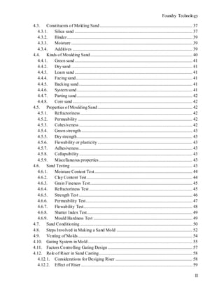 Foundry Technology
II
4.3. Constituents of Molding Sand .................................................................................... 37
4.3.1. Silica sand ........................................................................................................... 37
4.3.2. Binder.................................................................................................................. 39
4.3.3. Moisture .............................................................................................................. 39
4.3.4. Additives ............................................................................................................. 39
4.4. Kinds of Moulding Sand............................................................................................. 40
4.4.1. Green sand........................................................................................................... 41
4.4.2. Dry sand .............................................................................................................. 41
4.4.3. Loam sand ........................................................................................................... 41
4.4.4. Facing sand.......................................................................................................... 41
4.4.5. Backing sand ....................................................................................................... 41
4.4.6. System sand......................................................................................................... 41
4.4.7. Parting sand......................................................................................................... 42
4.4.8. Core sand............................................................................................................. 42
4.5. Properties of Moulding Sand ...................................................................................... 42
4.5.1. Refractoriness...................................................................................................... 42
4.5.2. Permeability ........................................................................................................ 42
4.5.3. Cohesiveness ....................................................................................................... 42
4.5.4. Green strength..................................................................................................... 43
4.5.5. Dry strength......................................................................................................... 43
4.5.6. Flowability or plasticity ...................................................................................... 43
4.5.7. Adhesiveness....................................................................................................... 43
4.5.8. Collapsibility....................................................................................................... 43
4.5.9. Miscellaneous properties..................................................................................... 43
4.6. Sand Testing ............................................................................................................... 43
4.6.1. Moisture Content Test......................................................................................... 44
4.6.2. Clay Content Test................................................................................................ 44
4.6.3. Grain Fineness Test............................................................................................. 45
4.6.4. Refractoriness Test.............................................................................................. 45
4.6.5. Strength Test ....................................................................................................... 46
4.6.6. Permeability Test................................................................................................. 47
4.6.7. Flowability Test................................................................................................... 48
4.6.8. Shatter Index Test................................................................................................ 49
4.6.9. Mould Hardness Test .......................................................................................... 49
4.7. Sand Conditioning ...................................................................................................... 50
4.8. Steps Involved in Making a Sand Mold ..................................................................... 52
4.9. Venting of Molds........................................................................................................ 54
4.10. Gating System in Mold............................................................................................... 55
4.11. Factors Controlling Gating Design ............................................................................. 57
4.12. Role of Riser in Sand Casting..................................................................................... 58
4.12.1. Considerations for Desiging Riser ...................................................................... 58
4.12.2. Effect of Riser ..................................................................................................... 59
 