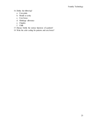 Foundry Technology
25
16. Define the following?
a. Core prints
b. Mould or cavity
c. Core boxes
d. Shrinkage allowance
e. Chaplets
f. Chills
17. Discuss briefly the various functions of a pattern?
18. Write the color coding for patterns and core boxes?
 