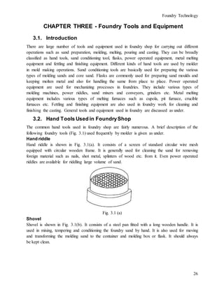 Foundry Technology
26
CHAPTER THREE - Foundry Tools and Equipment
3.1. Introduction
There are large number of tools and equipment used in foundry shop for carrying out different
operations such as sand preparation, molding, melting, pouring and casting. They can be broadly
classified as hand tools, sand conditioning tool, flasks, power operated equipment, metal melting
equipment and fettling and finishing equipment. Different kinds of hand tools are used by molder
in mold making operations. Sand conditioning tools are basically used for preparing the various
types of molding sands and core sand. Flasks are commonly used for preparing sand moulds and
keeping molten metal and also for handling the same from place to place. Power operated
equipment are used for mechanizing processes in foundries. They include various types of
molding machines, power riddles, sand mixers and conveyors, grinders etc. Metal melting
equipment includes various types of melting furnaces such as cupola, pit furnace, crucible
furnaces etc. Fettling and finishing equipment are also used in foundry work for cleaning and
finishing the casting. General tools and equipment used in foundry are discussed as under.
3.2. Hand Tools Used in FoundryShop
The common hand tools used in foundry shop are fairly numerous. A brief description of the
following foundry tools (Fig. 3.1) used frequently by molder is given as under.
Hand riddle
Hand riddle is shown in Fig. 3.1(a). It consists of a screen of standard circular wire mesh
equipped with circular wooden frame. It is generally used for cleaning the sand for removing
foreign material such as nails, shot metal, splinters of wood etc. from it. Even power operated
riddles are available for riddling large volume of sand.
Fig. 3.1 (a)
Shovel
Shovel is shown in Fig. 3.1(b). It consists of a steel pan fitted with a long wooden handle. It is
used in mixing, tempering and conditioning the foundry sand by hand. It is also used for moving
and transforming the molding sand to the container and molding box or flask. It should always
be kept clean.
 