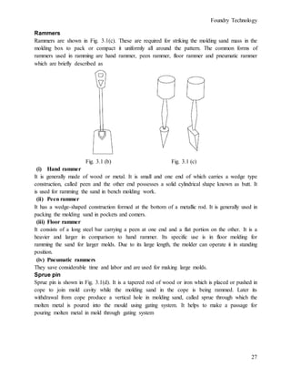 Foundry Technology
27
Rammers
Rammers are shown in Fig. 3.1(c). These are required for striking the molding sand mass in the
molding box to pack or compact it uniformly all around the pattern. The common forms of
rammers used in ramming are hand rammer, peen rammer, floor rammer and pneumatic rammer
which are briefly described as
Fig. 3.1 (b) Fig. 3.1 (c)
(i) Hand rammer
It is generally made of wood or metal. It is small and one end of which carries a wedge type
construction, called peen and the other end possesses a solid cylindrical shape known as butt. It
is used for ramming the sand in bench molding work.
(ii) Peen rammer
It has a wedge-shaped construction formed at the bottom of a metallic rod. It is generally used in
packing the molding sand in pockets and comers.
(iii) Floor rammer
It consists of a long steel bar carrying a peen at one end and a flat portion on the other. It is a
heavier and larger in comparison to hand rammer. Its specific use is in floor molding for
ramming the sand for larger molds. Due to its large length, the molder can operate it in standing
position.
(iv) Pneumatic rammers
They save considerable time and labor and are used for making large molds.
Sprue pin
Sprue pin is shown in Fig. 3.1(d). It is a tapered rod of wood or iron which is placed or pushed in
cope to join mold cavity while the molding sand in the cope is being rammed. Later its
withdrawal from cope produce a vertical hole in molding sand, called sprue through which the
molten metal is poured into the mould using gating system. It helps to make a passage for
pouring molten metal in mold through gating system
 