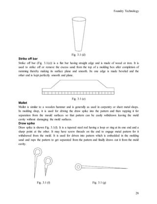 Foundry Technology
28
Fig. 3.1 (d)
Strike off bar
Strike off bar (Fig. 3.1(e)) is a flat bar having straight edge and is made of wood or iron. It is
used to strike off or remove the excess sand from the top of a molding box after completion of
ramming thereby making its surface plane and smooth. Its one edge is made beveled and the
other end is kept perfectly smooth and plane.
Fig. 3.1 (e)
Mallet
Mallet is similar to a wooden hammer and is generally as used in carpentry or sheet metal shops.
In molding shop, it is used for driving the draw spike into the pattern and then rapping it for
separation from the mould surfaces so that pattern can be easily withdrawn leaving the mold
cavity without damaging the mold surfaces.
Draw spike
Draw spike is shown Fig. 3.1(f). It is a tapered steel rod having a loop or ring at its one end and a
sharp point at the other. It may have screw threads on the end to engage metal pattern for it
withdrawal from the mold. It is used for driven into pattern which is embedded in the molding
sand and raps the pattern to get separated from the pattern and finally draws out it from the mold
cavity.
Fig. 3.1 (f) Fig. 3.1 (g)
 