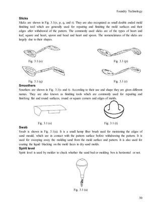 Foundry Technology
30
Slicks
Slicks are shown in Fig. 3.1(o, p, q, and r). They are also recognized as small double ended mold
finishing tool which are generally used for repairing and finishing the mold surfaces and their
edges after withdrawal of the pattern. The commonly used slicks are of the types of heart and
leaf, square and heart, spoon and bead and heart and spoon. The nomenclatures of the slicks are
largely due to their shapes.
Fig. 3.1 (o) Fig. 3.1 (p)
Fig. 3.1 (q) Fig. 3.1 (r)
Smoothers
Smothers are shown in Fig. 3.1(s and t). According to their use and shape they are given different
names. They are also known as finishing tools which are commonly used for repairing and
finishing flat and round surfaces, round or square corners and edges of molds.
Fig. 3.1 (s) Fig. 3.1 (t)
Swab
Swab is shown in Fig. 3.1(u). It is a small hemp fiber brush used for moistening the edges of
sand mould, which are in contact with the pattern surface before withdrawing the pattern. It is
used for sweeping away the molding sand from the mold surface and pattern. It is also used for
coating the liquid blacking on the mold faces in dry sand molds.
Spirit level
Spirit level is used by molder to check whether the sand bed or molding box is horizontal or not.
Fig. 3.1 (u)
 