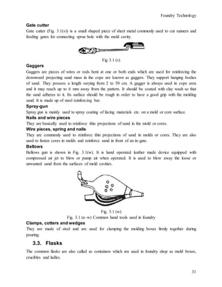 Foundry Technology
31
Gate cutter
Gate cutter (Fig. 3.1(v)) is a small shaped piece of sheet metal commonly used to cut runners and
feeding gates for connecting sprue hole with the mold cavity.
Fig 3.1 (v)
Gaggers
Gaggers are pieces of wires or rods bent at one or both ends which are used for reinforcing the
downward projecting sand mass in the cope are known as gaggers. They support hanging bodies
of sand. They possess a length varying from 2 to 50 cm. A gagger is always used in cope area
and it may reach up to 6 mm away from the pattern. It should be coated with clay wash so that
the sand adheres to it. Its surface should be rough in order to have a good grip with the molding
sand. It is made up of steel reinforcing bar.
Spray-gun
Spray gun is mainly used to spray coating of facing materials etc. on a mold or core surface.
Nails and wire pieces
They are basically used to reinforce thin projections of sand in the mold or cores.
Wire pieces, spring and nails
They are commonly used to reinforce thin projections of sand in molds or cores. They are also
used to fasten cores in molds and reinforce sand in front of an in-gate.
Bellows
Bellows gun is shown in Fig. 3.1(w). It is hand operated leather made device equipped with
compressed air jet to blow or pump air when operated. It is used to blow away the loose or
unwanted sand from the surfaces of mold cavities.
Fig. 3.1 (w)
Fig. 3.1 (a–w) Common hand tools used in foundry
Clamps, cotters and wedges
They are made of steel and are used for clamping the molding boxes firmly together during
pouring.
3.3. Flasks
The common flasks are also called as containers which are used in foundry shop as mold boxes,
crucibles and ladles.
 