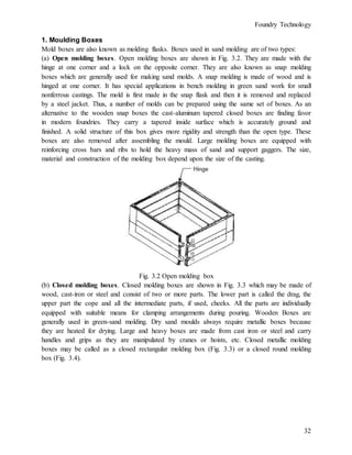 Foundry Technology
32
1. Moulding Boxes
Mold boxes are also known as molding flasks. Boxes used in sand molding are of two types:
(a) Open molding boxes. Open molding boxes are shown in Fig. 3.2. They are made with the
hinge at one corner and a lock on the opposite corner. They are also known as snap molding
boxes which are generally used for making sand molds. A snap molding is made of wood and is
hinged at one corner. It has special applications in bench molding in green sand work for small
nonferrous castings. The mold is first made in the snap flask and then it is removed and replaced
by a steel jacket. Thus, a number of molds can be prepared using the same set of boxes. As an
alternative to the wooden snap boxes the cast-aluminum tapered closed boxes are finding favor
in modern foundries. They carry a tapered inside surface which is accurately ground and
finished. A solid structure of this box gives more rigidity and strength than the open type. These
boxes are also removed after assembling the mould. Large molding boxes are equipped with
reinforcing cross bars and ribs to hold the heavy mass of sand and support gaggers. The size,
material and construction of the molding box depend upon the size of the casting.
Fig. 3.2 Open molding box
(b) Closed molding boxes. Closed molding boxes are shown in Fig. 3.3 which may be made of
wood, cast-iron or steel and consist of two or more parts. The lower part is called the drag, the
upper part the cope and all the intermediate parts, if used, cheeks. All the parts are individually
equipped with suitable means for clamping arrangements during pouring. Wooden Boxes are
generally used in green-sand molding. Dry sand moulds always require metallic boxes because
they are heated for drying. Large and heavy boxes are made from cast iron or steel and carry
handles and grips as they are manipulated by cranes or hoists, etc. Closed metallic molding
boxes may be called as a closed rectangular molding box (Fig. 3.3) or a closed round molding
box (Fig. 3.4).
 